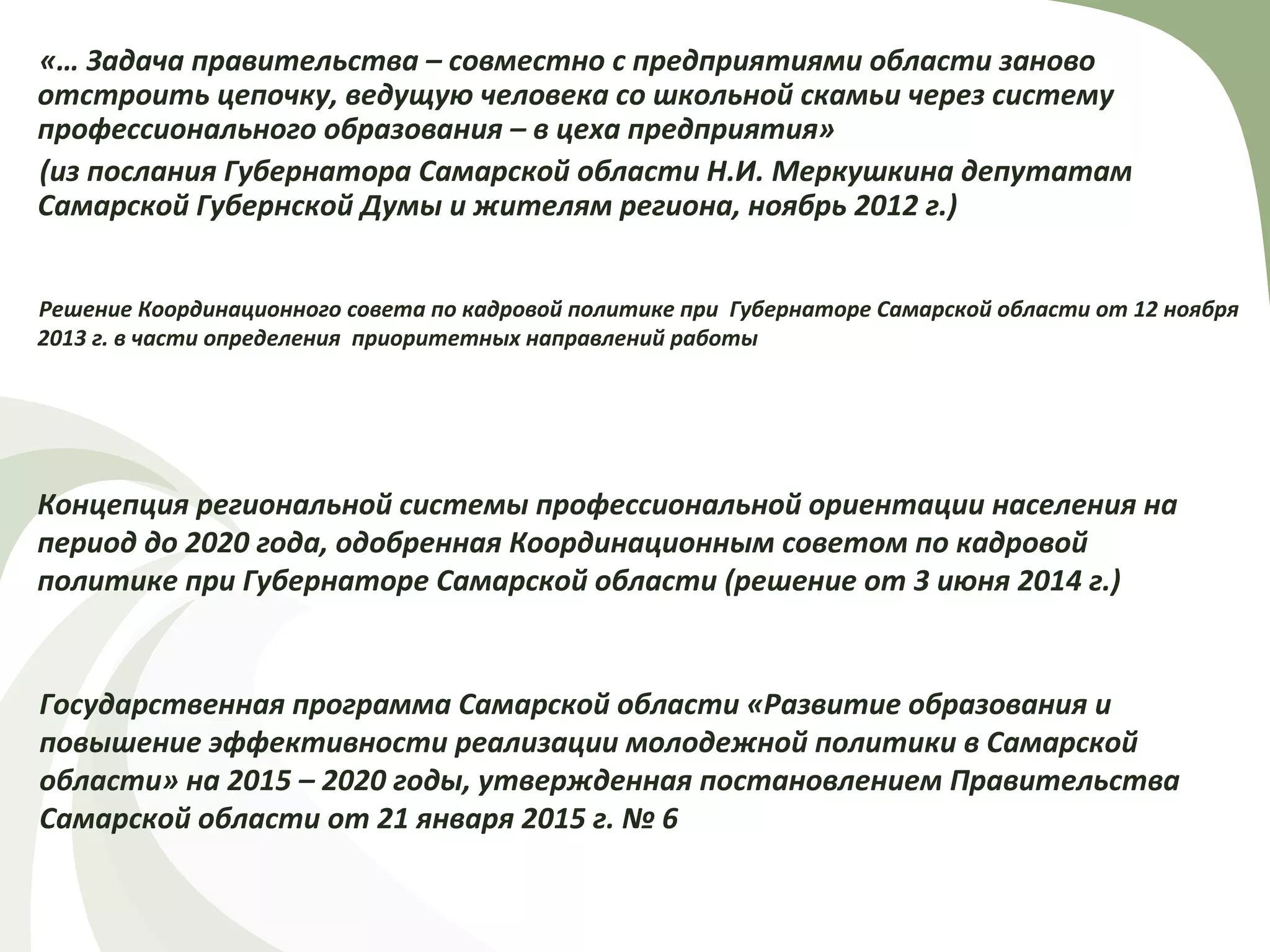 «… Задача правительства – совместно с предприятиями области заново
отстроить цепочку, ведущую человека со школьной скамьи через систему
профессионального образования – в цеха предприятия»
(из послания Губернатора Самарской области Н.И. Меркушкина депутатам
Самарской Губернской Думы и жителям региона, ноябрь 2012 г.)
Решение Координационного совета по кадровой политике при Губернаторе Самарской области от 12 ноября
2013 г. в части определения приоритетных направлений работы
Концепция региональной системы профессиональной ориентации населения на
период до 2020 года, одобренная Координационным советом по кадровой
политике при Губернаторе Самарской области (решение от 3 июня 2014 г.)
Государственная программа Самарской области «Развитие образования и
повышение эффективности реализации молодежной политики в Самарской
области» на 2015 – 2020 годы, утвержденная постановлением Правительства
Самарской области от 21 января 2015 г. № 6
 