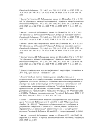 Российской Федерации, 2012, N 53, ст. 7598; 2013, N 19, ст. 2326; N 23, ст.
2878; N 27, ст. 3462; N 30, ст. 4036; N 48, ст. 6165; 2014, N 6, ст. 562, ст.
566).
2
Части 2 и 3 статьи 67 Федерального закона от 29 декабря 2012 г. N 273-
ФЗ "Об образовании в Российской Федерации" (Собрание законодательства
Российской Федерации, 2012, N 53, ст. 7598; 2013, N 19, ст. 2326; N 23, ст.
2878; N 27, ст. 3462; N 30, ст. 4036; N 48, ст. 6165; 2014, N 6, ст. 562, ст.
566).
3
Часть 2 статьи 9 Федерального закона от 29 декабря 2012 г. N 273-ФЗ
"Об образовании в Российской Федерации" (Собрание законодательства
Российской Федерации, 2012, N 53, ст. 7598; 2013, N 19, ст. 2326; N 23, ст.
2878; N 30, ст. 4036; N 48, ст. 6165; 2014, N 6, ст. 562, ст. 566).
4
Часть 4 статьи 67 Федерального закона от 29 декабря 2012 г. N 273-ФЗ
"Об образовании в Российской Федерации" (Собрание законодательства
Российской Федерации, 2012, N 53, ст. 7598; 2013, N 19, ст. 2326; N 23, ст.
2878; N 27, ст. 3462; N 30, ст. 4036; N 48, ст. 6165; 2014, N 6, ст. 562, ст.
566).
5
Часть 2 статьи 55 Федерального закона от 29 декабря 2012 г. N 273-ФЗ
"Об образовании в Российской Федерации" (Собрание законодательства
Российской Федерации, 2012, N 53, ст. 7598; 2013, N 19, ст. 2326; N 23, ст.
2878; N 27, ст. 3462; N 30, ст. 4036; N 48, ст. 6165; 2014, N 6, ст. 562, ст.
566).
6
Для распорядительных актов о закрепленной территории, издаваемых в
2014 году, срок издания - не позднее 1 мая.
7
Пункт 2 сводного перечня первоочередных государственных и
муниципальных услуг, предоставляемых органами исполнительной власти
субъектов Российской Федерации и органами местного самоуправления в
электронном виде, а также услуг, предоставляемых в электронном виде
учреждениями и организациями субъектов Российской Федерации и
муниципальными учреждениями и организациями, утвержденного
распоряжением Правительства Российской Федерации от 17 декабря 2009
г. N 1993-р (Собрание законодательства Российской Федерации, 2009, N 52,
ст. 6626; 2010, N 37, ст. 4777; 2012, N 2, ст. 375).
8
Пункт 11.1 Постановления Главного государственного санитарного
врача Российской Федерации от 15 мая 2013 г. N 26 "Об утверждении
СанПиН 2.4.1.3049-13 "Санитарно-эпидемиологические требования к
устройству, содержанию и организации режима работы дошкольных
образовательных организаций" (зарегистрировано в Министерстве
юстиции Российской Федерации 29 мая 2013 г., регистрационный N 28564).
9
Часть 1 статьи 6 Федерального закона от 27 июля 2006 г. N 152-ФЗ "О
персональных данных" (Собрание законодательства Российской Федерации,
2006, N 31, ст. 3451).
 