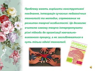 www.themegallery.com
CompanyLogo
Проблему мають вирішити конструктивні
поєднання, інтеграція сучасних педагогічних
технологій та методик, спрямованих на
розвиток творчої особистості. Це дозволяє
вчителю самому творчо інтерпретувати
різні підходи до організації навчально-
виховного процесу, а не заглиблюватися в
суть тільки однієї технології.
 