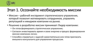 Этап 1. Осознайте необходимость миссии
• Миссия – рабочий инструмент стратегического управления,
который позволит мотивировать сотрудников, управлять
репутацией и имиджем компании на рынке.
• Решение о разработке миссии принимает Лидер компании:
• Он готов формировать стратегическое управление;
• Согласен инвестировать время и свою энергию в процесс формирования
миссии компании лично;
• Способен справиться с задачей самостоятельно или готов пригласить
внешнего консультанта для управления процессом.
 