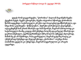 დღეს რომ ვუკვირდები, “ქორობია” ძალიან მაგონებს ჩვენი
ქვეყნის ბედს. ჩვენი ცხოვრება, ჩვენი ისტორია სწორედ ქორობიას
წარმოადგენდა: საქართველო კრუხი იყო სიცოცხლეგამწარებული, და
სხვა მისი კუთხეები - წიწილები!.. მტრები ქორებივით ესეოდნენ...
იტაცებდნენ ხან ერთს მხარესა და ხან მეორეს, მაგრამ საბოლოოდ კი
საქართველო მაინც კიდევ იბრუნებდა ხოლმე დაკარგულ მხარეს და
გაერთიანებული, ფერხულჩაბმული წრე ბოლოს იქნევდა ძლიერად.
მაშინ მე ეს არ მესმოდა, რასაკვირველია, მაგრამ გულზე რაღაც კი
უნებურად მკბენდა და მეჯავრებოდა „ქორობია“. თუმცა მისი
თამაშობა ყველას კი უნდოდა, მაგრამ სიყვარულით კი არავის
უყვარდა.
პირველი ნაწილი (თავი I) ჯგუფი №9 (ბ)
 