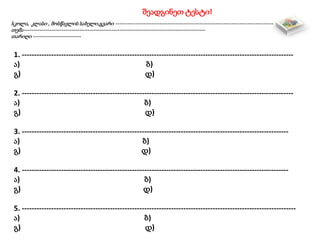 შეადგინეთ ტესტი!
სკოლა, კლასი , მოსწავლის სახელი,გვარი -------------------------------------------------------------------------------
თემა-------------------------------------------------------------------------------------------
თარიღი ------------------------
1. ---------------------------------------------------------------------------------------------------------------
ა) ბ)
გ) დ)
2. ---------------------------------------------------------------------------------------------------------------
ა) ბ)
გ) დ)
3. -------------------------------------------------------------------------------------------------------------
ა) ბ)
გ) დ)
4. -------------------------------------------------------------------------------------------------------------
ა) ბ)
გ) დ)
5. ----------------------------------------------------------------------------------------------------------------
ა) ბ)
გ) დ)
 