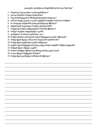 დავალება: უპასუხეთ კითხვებს წერილობით და ზეპირად!
1. როდის და სად დაიბადა იაკობ გოგებაშვილი?
2. ვინ იყო მამამისი? (სახელი,საქმიანობა);
3. როგორ წარმოედგინათ მშობლებს შვილების მომავალი?
4. რანაირი ბავშვი ყოფილა იაკობი? ტექსტში მოძებნეთ სახასიათო ნიშნები!
5. რა იზიდავდა ბავშვობაში განსაკუთრებულად მწერალს?
6. ბუნებისადმი სიყვარული რომელი წიგნიდან ჩანს?
7. პირველად რომელ სასწავლებელში მიაბარეს მწერალი?
8. რომელი საგნები აინტერესებდა იაკობს?
9. დამატებით რა მასალას ეცნობოდა იგი?
10. რომელი წიგნით გამოავლინა საღვთისმეტყველო ცოდნა მწერალმა?
11. რომელ წელს შევიდა თბილისის სასულიერო სემინარიაში?
12. რომელ წელს გაემგზავრა კიევში სასწავლად?
13. კიევში საღვთისმეტყველოს გარდა კიდევ რომელ საგნებში ისმენდა ლექციებს?
14. რამდენი წელი ისწავლა კიევში?
15. როგორ იმოქმედა მწერლის ჯანმრთელობაზე კიევის ჰავამ?
16. რა იყო სწავლის შეწყვეტის მიზეზი?
17. რომელ წელს დაბრუნდა სამშობლოში მწერალი?
--------------------------------------------------------------------------------------------------------------------------------
--------------------------------------------------------------------------------------------------------------------------------
--------------------------------------------------------------------------------------------------------------------------------
--------------------------------------------------------------------------------------------------------------------------------
--------------------------------------------------------------------------------------------------------------------------------
--------------------------------------------------------------------------------------------------------------------------------
--------------------------------------------------------------------------------------------------------------------------------
--------------------------------------------------------------------------------------------------------------------------------
--------------------------------------------------------------------------------------------------------------------------------
--------------------------------------------------------------------------------------------------------------------------------
--------------------------------------------------------------------------------------------------------------------------------
--------------------------------------------------------------------------------------------------------------------------------
--------------------------------------------------------------------------------------------------------------------------------
--------------------------------------------------------------------------------------------------------------------------------
--------------------------------------------------------------------------------------------------------------------------------
--------------------------------------------------------------------------------------------------------------------------------
 