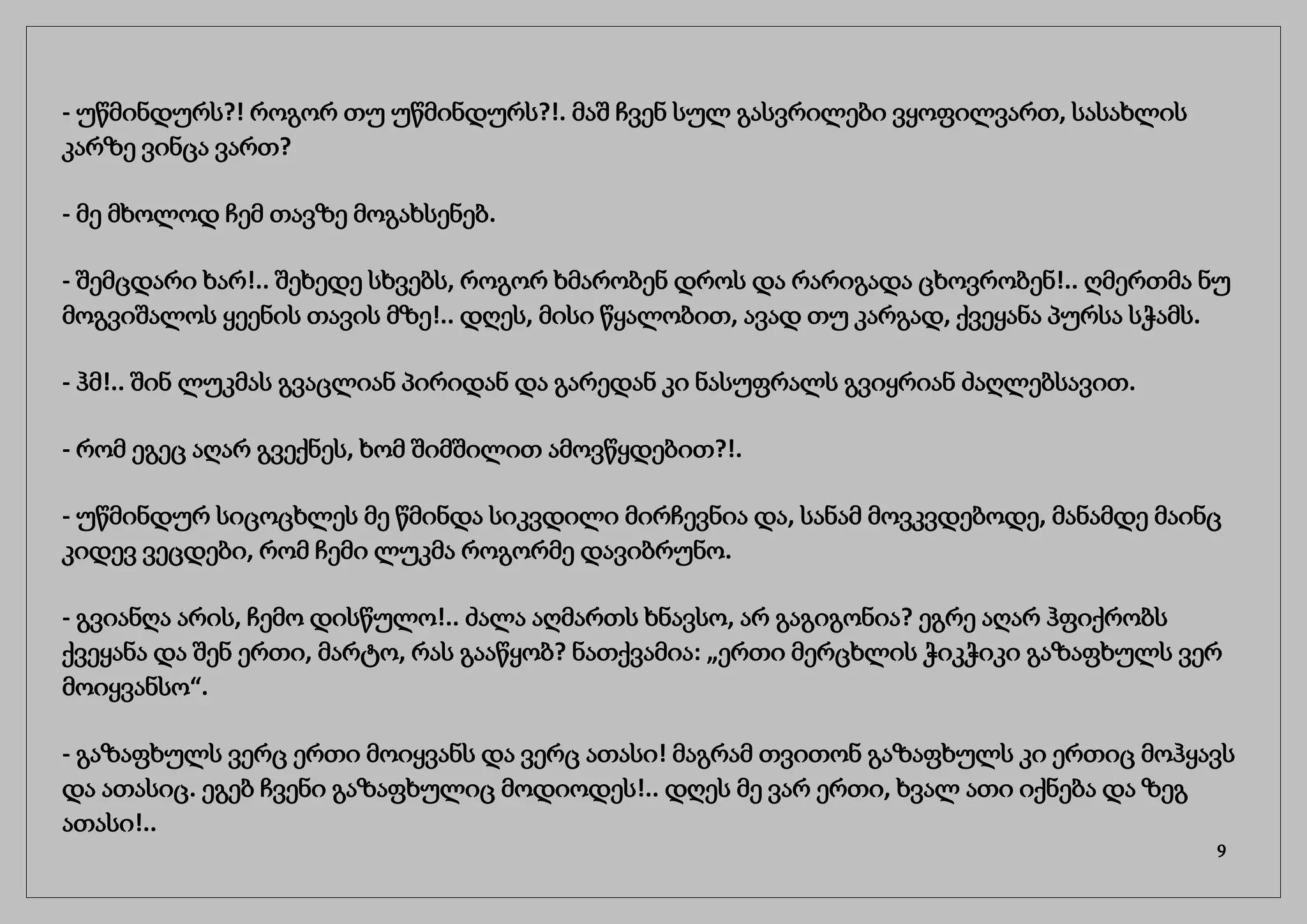 - უწმინდურს?! როგორ თუ უწმინდურს?!. მაშ ჩვენ სულ გასვრილები ვყოფილვართ, სასახლის
კარზე ვინცა ვართ?
- მე მხოლოდ ჩემ თავზე მოგახსენებ.
- შემცდარი ხარ!.. შეხედე სხვებს, როგორ ხმარობენ დროს და რარიგადა ცხოვრობენ!.. ღმერთმა ნუ
მოგვიშალოს ყეენის თავის მზე!.. დღეს, მისი წყალობით, ავად თუ კარგად, ქვეყანა პურსა სჭამს.
- ჰმ!.. შინ ლუკმას გვაცლიან პირიდან და გარედან კი ნასუფრალს გვიყრიან ძაღლებსავით.
- რომ ეგეც აღარ გვექნეს, ხომ შიმშილით ამოვწყდებით?!.
- უწმინდურ სიცოცხლეს მე წმინდა სიკვდილი მირჩევნია და, სანამ მოვკვდებოდე, მანამდე მაინც
კიდევ ვეცდები, რომ ჩემი ლუკმა როგორმე დავიბრუნო.
- გვიანღა არის, ჩემო დისწულო!.. ძალა აღმართს ხნავსო, არ გაგიგონია? ეგრე აღარ ჰფიქრობს
ქვეყანა და შენ ერთი, მარტო, რას გააწყობ? ნათქვამია: „ერთი მერცხლის ჭიკჭიკი გაზაფხულს ვერ
მოიყვანსო“.
- გაზაფხულს ვერც ერთი მოიყვანს და ვერც ათასი! მაგრამ თვითონ გაზაფხულს კი ერთიც მოჰყავს
და ათასიც. ეგებ ჩვენი გაზაფხულიც მოდიოდეს!.. დღეს მე ვარ ერთი, ხვალ ათი იქნება და ზეგ
ათასი!..
9
 