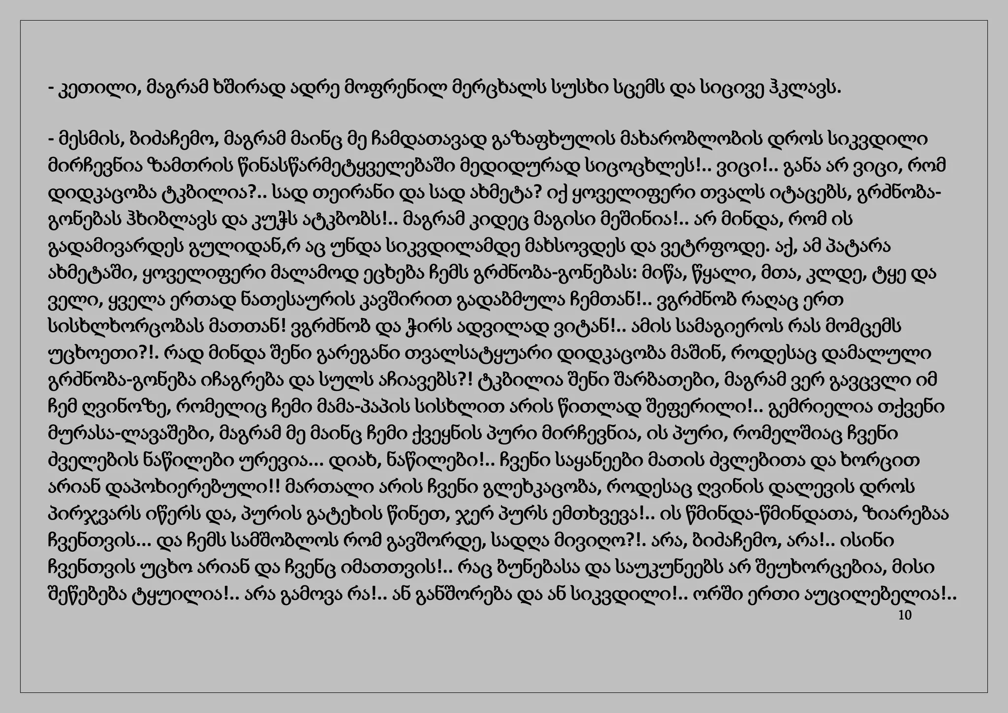 - კეთილი, მაგრამ ხშირად ადრე მოფრენილ მერცხალს სუსხი სცემს და სიცივე ჰკლავს.
- მესმის, ბიძაჩემო, მაგრამ მაინც მე ჩამდათავად გაზაფხულის მახარობლობის დროს სიკვდილი
მირჩევნია ზამთრის წინასწარმეტყველებაში მედიდურად სიცოცხლეს!.. ვიცი!.. განა არ ვიცი, რომ
დიდკაცობა ტკბილია?.. სად თეირანი და სად ახმეტა? იქ ყოველიფერი თვალს იტაცებს, გრძნობა-
გონებას ჰხიბლავს და კუჭს ატკბობს!.. მაგრამ კიდეც მაგისი მეშინია!.. არ მინდა, რომ ის
გადამივარდეს გულიდან,რ აც უნდა სიკვდილამდე მახსოვდეს და ვეტრფოდე. აქ, ამ პატარა
ახმეტაში, ყოველიფერი მალამოდ ეცხება ჩემს გრძნობა-გონებას: მიწა, წყალი, მთა, კლდე, ტყე და
ველი, ყველა ერთად ნათესაურის კავშირით გადაბმულა ჩემთან!.. ვგრძნობ რაღაც ერთ
სისხლხორცობას მათთან! ვგრძნობ და ჭირს ადვილად ვიტან!.. ამის სამაგიეროს რას მომცემს
უცხოეთი?!. რად მინდა შენი გარეგანი თვალსატყუარი დიდკაცობა მაშინ, როდესაც დამალული
გრძნობა-გონება იჩაგრება და სულს აჩიავებს?! ტკბილია შენი შარბათები, მაგრამ ვერ გავცვლი იმ
ჩემ ღვინოზე, რომელიც ჩემი მამა-პაპის სისხლით არის წითლად შეფერილი!.. გემრიელია თქვენი
მურასა-ლავაშები, მაგრამ მე მაინც ჩემი ქვეყნის პური მირჩევნია, ის პური, რომელშიაც ჩვენი
ძველების ნაწილები ურევია... დიახ, ნაწილები!.. ჩვენი საყანეები მათის ძვლებითა და ხორცით
არიან დაპოხიერებული!! მართალი არის ჩვენი გლეხკაცობა, როდესაც ღვინის დალევის დროს
პირჯვარს იწერს და, პურის გატეხის წინეთ, ჯერ პურს ემთხვევა!.. ის წმინდა-წმინდათა, ზიარებაა
ჩვენთვის... და ჩემს სამშობლოს რომ გავშორდე, სადღა მივიღო?!. არა, ბიძაჩემო, არა!.. ისინი
ჩვენთვის უცხო არიან და ჩვენც იმათთვის!.. რაც ბუნებასა და საუკუნეებს არ შეუხორცებია, მისი
შეწებება ტყუილია!.. არა გამოვა რა!.. ან განშორება და ან სიკვდილი!.. ორში ერთი აუცილებელია!..
10
 