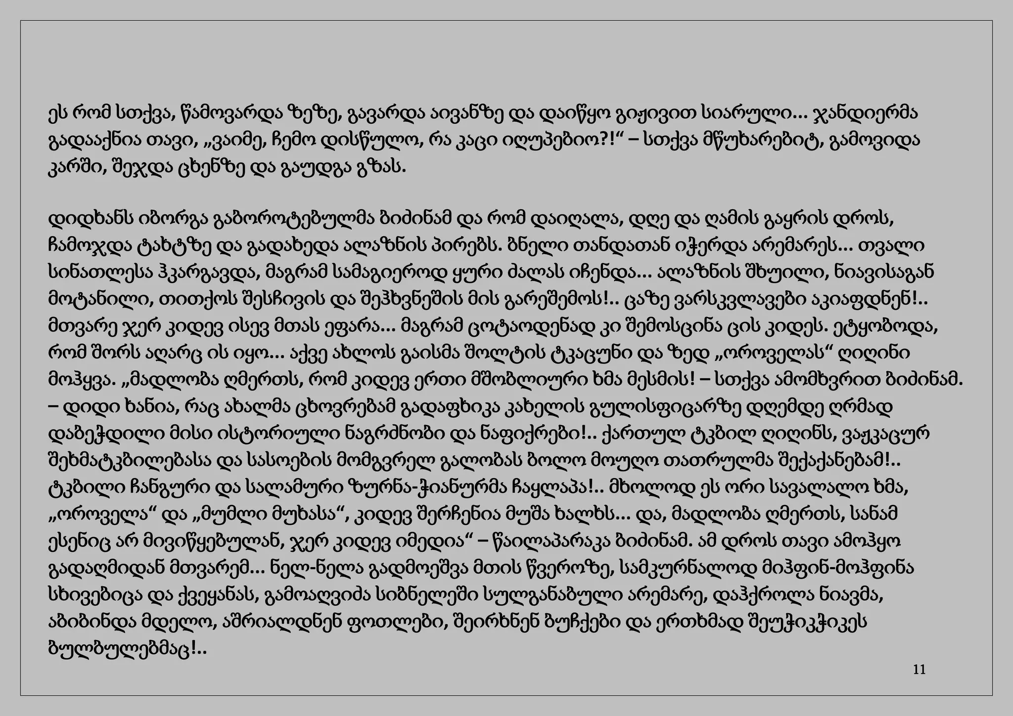 ეს რომ სთქვა, წამოვარდა ზეზე, გავარდა აივანზე და დაიწყო გიჟივით სიარული... ჯანდიერმა
გადააქნია თავი, „ვაიმე, ჩემო დისწულო, რა კაცი იღუპებიო?!“ – სთქვა მწუხარებიტ, გამოვიდა
კარში, შეჯდა ცხენზე და გაუდგა გზას.
დიდხანს იბორგა გაბოროტებულმა ბიძინამ და რომ დაიღალა, დღე და ღამის გაყრის დროს,
ჩამოჯდა ტახტზე და გადახედა ალაზნის პირებს. ბნელი თანდათან იჭერდა არემარეს... თვალი
სინათლესა ჰკარგავდა, მაგრამ სამაგიეროდ ყური ძალას იჩენდა... ალაზნის შხუილი, ნიავისაგან
მოტანილი, თითქოს შესჩივის და შეჰხვნეშის მის გარეშემოს!.. ცაზე ვარსკვლავები აკიაფდნენ!..
მთვარე ჯერ კიდევ ისევ მთას ეფარა... მაგრამ ცოტაოდენად კი შემოსცინა ცის კიდეს. ეტყობოდა,
რომ შორს აღარც ის იყო... აქვე ახლოს გაისმა შოლტის ტკაცუნი და ზედ „ოროველას“ ღიღინი
მოჰყვა. „მადლობა ღმერთს, რომ კიდევ ერთი მშობლიური ხმა მესმის! – სთქვა ამომხვრით ბიძინამ.
– დიდი ხანია, რაც ახალმა ცხოვრებამ გადაფხიკა კახელის გულისფიცარზე დღემდე ღრმად
დაბეჭდილი მისი ისტორიული ნაგრძნობი და ნაფიქრები!.. ქართულ ტკბილ ღიღინს, ვაჟკაცურ
შეხმატკბილებასა და სასოების მომგვრელ გალობას ბოლო მოუღო თათრულმა შექაქანებამ!..
ტკბილი ჩანგური და სალამური ზურნა-ჭიანურმა ჩაყლაპა!.. მხოლოდ ეს ორი სავალალო ხმა,
„ოროველა“ და „მუმლი მუხასა“, კიდევ შერჩენია მუშა ხალხს... და, მადლობა ღმერთს, სანამ
ესენიც არ მივიწყებულან, ჯერ კიდევ იმედია“ – წაილაპარაკა ბიძინამ. ამ დროს თავი ამოჰყო
გადაღმიდან მთვარემ... ნელ-ნელა გადმოეშვა მთის წვეროზე, სამკურნალოდ მიჰფინ-მოჰფინა
სხივებიცა და ქვეყანას, გამოაღვიძა სიბნელეში სულგანაბული არემარე, დაჰქროლა ნიავმა,
აბიბინდა მდელო, აშრიალდნენ ფოთლები, შეირხნენ ბუჩქები და ერთხმად შეუჭიკჭიკეს
ბულბულებმაც!..
11
 