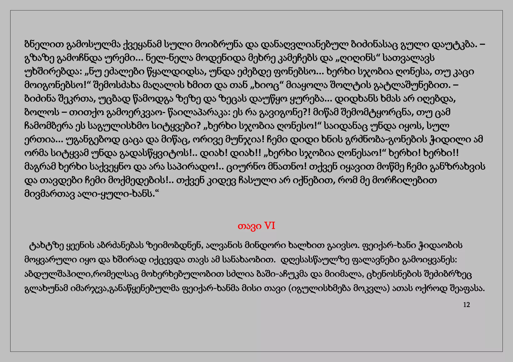 ბნელით გამოსულმა ქვეყანამ სული მოიბრუნა და დანაღვლიანებულ ბიძინასაც გული დაუტკბა. –
გზაზე გამოჩნდა ურემი... ნელ-ნელა მოდენიდა მეხრე კამეჩებს და „ღიღინს“ სათვალავს
უხშირებდა: „ნუ ეძალები წყალდიდსა, უნდა ეძებდე ფონებსო... ხერხი სჯობია ღონესა, თუ კაცი
მოიგონებსო!“ შემოსძახა მაღალის ხმით და თან „ხიოც“ მიაყოლა შოლტის გატლაშუნებით. –
ბიძინა შეკრთა, უცბად წამოდგა ზეზე და ზეცას დაუწყო ყურება... დიდხანს ხმას არ იღებდა,
ბოლოს – თითქო გამოერკვაო- წაილაპარაკა: ეს რა გავიგონე?! მიწამ შემომტყორცნა, თუ ცამ
ჩამომბერა ეს საგულისხმო სიტყვები? „ხერხი სჯობია ღონესო!“ საიდანაც უნდა იყოს, სულ
ერთია... უგანგებოდ ცაცა და მიწაც, ორივე მუნჯია! ჩემი დიდი ხნის გრძნობა-გონების ჭიდილი ამ
ორმა სიტყვამ უნდა გადასწყვიტოს!.. დიახ! დიახ!! „ხერხი სჯობია ღონესაო!“ ხერხი! ხერხი!!
მაგრამ ხერხი საქვეყნო და არა საპირადო!.. ციურნო მნათნო! თქვენ იყავით მოწმე ჩემი განზრახვის
და თავდები ჩემი მოქმედების!.. თქვენ კიდევ ჩასული არ იქნებით, რომ მე მორჩილებით
მივმართავ ალი-ყული-ხანს.“
თავი VI
ტახტზე ყეენის აბრძანებას ზეიმობდნენ, ალვანის მინდორი ხალხით გაივსო. ფეიქარ-ხანი ჭიდაობის
მოყვარული იყო და ხშირად იქცევდა თავს ამ სანახაობით. დღესასწაულზე ფალავნები გამოიყვანეს:
აბდულშაჰილი,რომელსაც მოხერხებულობით სძლია ბაში-აჩუკმა და მიიმალა, ცხენოსნების შეძიბრზეც
გლახუნამ იმარჯვა,განაწყენებულმა ფეიქარ-ხანმა მისი თავი (იგულისხმება მოკვლა) ათას ოქროდ შეაფასა.
12
 