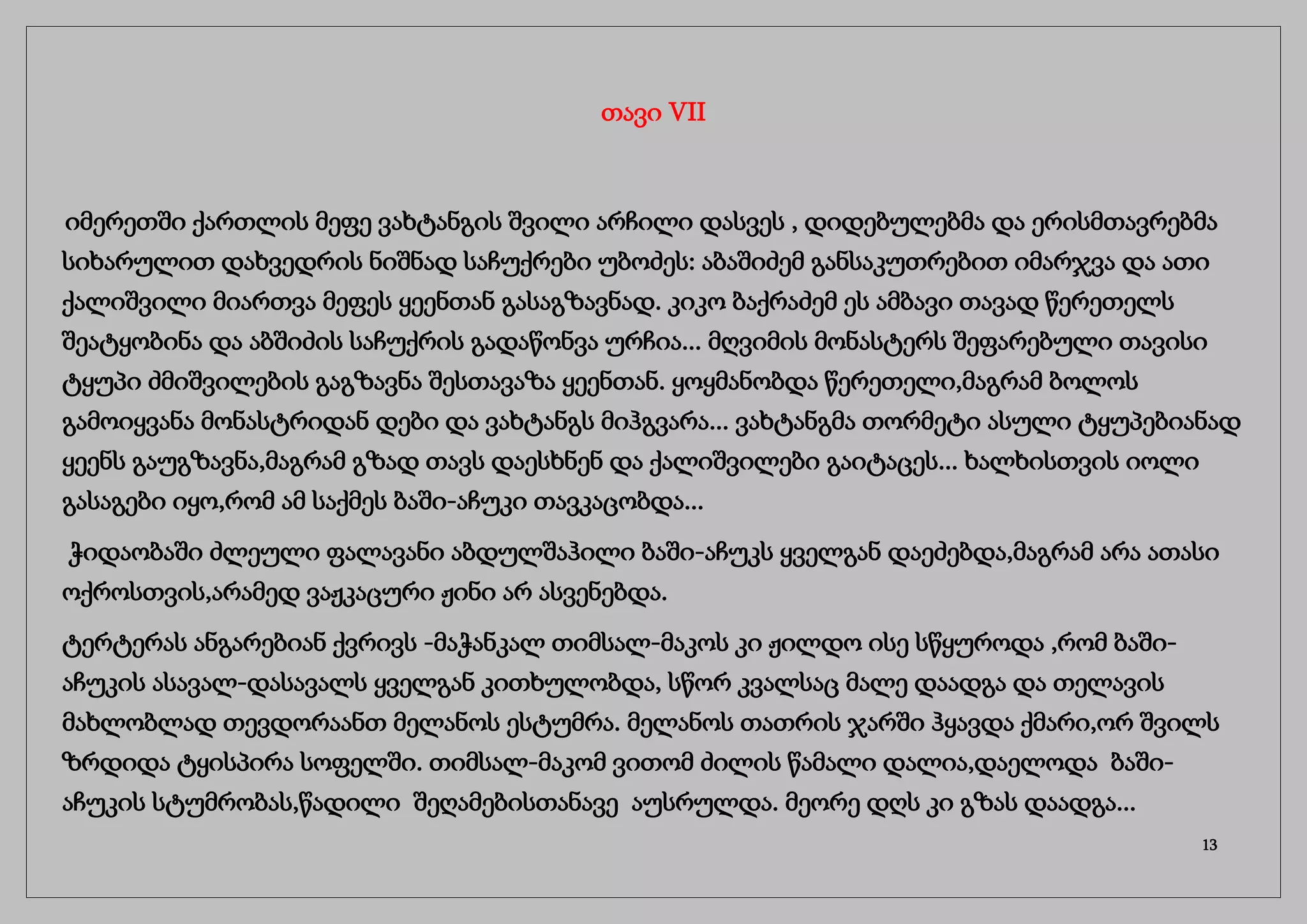 თავი VII
იმერეთში ქართლის მეფე ვახტანგის შვილი არჩილი დასვეს , დიდებულებმა და ერისმთავრებმა
სიხარულით დახვედრის ნიშნად საჩუქრები უბოძეს: აბაშიძემ განსაკუთრებით იმარჯვა და ათი
ქალიშვილი მიართვა მეფეს ყეენთან გასაგზავნად. კიკო ბაქრაძემ ეს ამბავი თავად წერეთელს
შეატყობინა და აბშიძის საჩუქრის გადაწონვა ურჩია... მღვიმის მონასტერს შეფარებული თავისი
ტყუპი ძმიშვილების გაგზავნა შესთავაზა ყეენთან. ყოყმანობდა წერეთელი,მაგრამ ბოლოს
გამოიყვანა მონასტრიდან დები და ვახტანგს მიჰგვარა... ვახტანგმა თორმეტი ასული ტყუპებიანად
ყეენს გაუგზავნა,მაგრამ გზად თავს დაესხნენ და ქალიშვილები გაიტაცეს... ხალხისთვის იოლი
გასაგები იყო,რომ ამ საქმეს ბაში-აჩუკი თავკაცობდა...
ჭიდაობაში ძლეული ფალავანი აბდულშაჰილი ბაში-აჩუკს ყველგან დაეძებდა,მაგრამ არა ათასი
ოქროსთვის,არამედ ვაჟკაცური ჟინი არ ასვენებდა.
ტერტერას ანგარებიან ქვრივს -მაჭანკალ თიმსალ-მაკოს კი ჟილდო ისე სწყუროდა ,რომ ბაში-
აჩუკის ასავალ-დასავალს ყველგან კითხულობდა, სწორ კვალსაც მალე დაადგა და თელავის
მახლობლად თევდორაანთ მელანოს ესტუმრა. მელანოს თათრის ჯარში ჰყავდა ქმარი,ორ შვილს
ზრდიდა ტყისპირა სოფელში. თიმსალ-მაკომ ვითომ ძილის წამალი დალია,დაელოდა ბაში-
აჩუკის სტუმრობას,წადილი შეღამებისთანავე აუსრულდა. მეორე დღს კი გზას დაადგა...
13
 