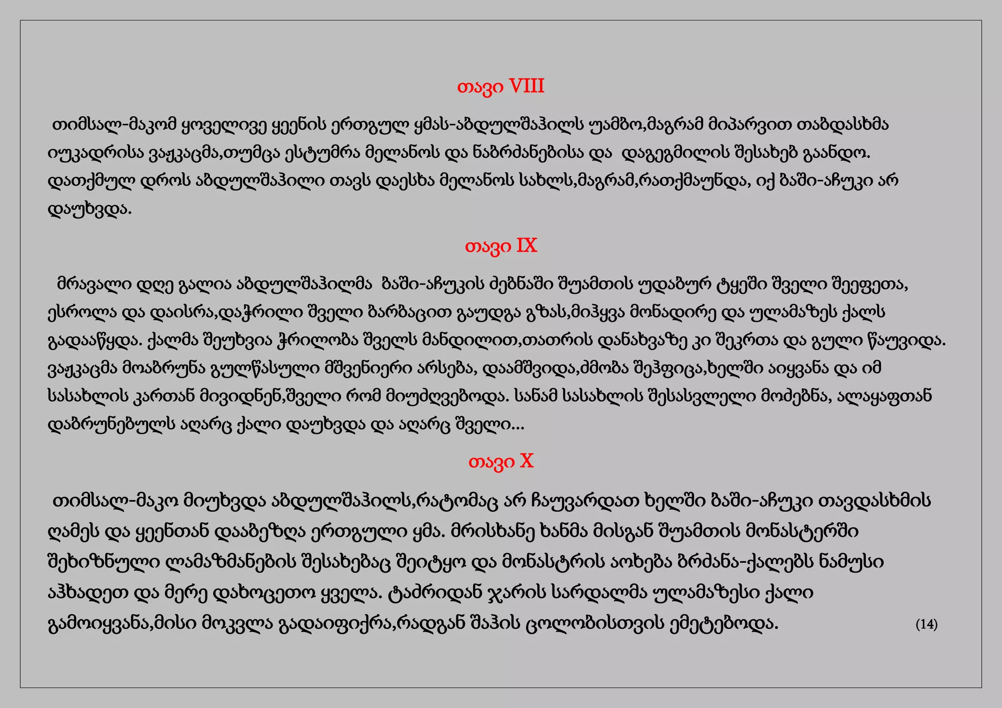 თავი VIII
თიმსალ-მაკომ ყოველივე ყეენის ერთგულ ყმას-აბდულშაჰილს უამბო,მაგრამ მიპარვით თაბდასხმა
იუკადრისა ვაჟკაცმა,თუმცა ესტუმრა მელანოს და ნაბრძანებისა და დაგეგმილის შესახებ გაანდო.
დათქმულ დროს აბდულშაჰილი თავს დაესხა მელანოს სახლს,მაგრამ,რათქმაუნდა, იქ ბაში-აჩუკი არ
დაუხვდა.
თავი IX
მრავალი დღე გალია აბდულშაჰილმა ბაში-აჩუკის ძებნაში შუამთის უდაბურ ტყეში შველი შეეფეთა,
ესროლა და დაისრა,დაჭრილი შველი ბარბაცით გაუდგა გზას,მიჰყვა მონადირე და ულამაზეს ქალს
გადააწყდა. ქალმა შეუხვია ჭრილობა შველს მანდილით,თათრის დანახვაზე კი შეკრთა და გული წაუვიდა.
ვაჟკაცმა მოაბრუნა გულწასული მშვენიერი არსება, დაამშვიდა,ძმობა შეჰფიცა,ხელში აიყვანა და იმ
სასახლის კართან მივიდნენ,შველი რომ მიუძღვებოდა. სანამ სასახლის შესასვლელი მოძებნა, ალაყაფთან
დაბრუნებულს აღარც ქალი დაუხვდა და აღარც შველი...
თავი X
თიმსალ-მაკო მიუხვდა აბდულშაჰილს,რატომაც არ ჩაუვარდათ ხელში ბაში-აჩუკი თავდასხმის
ღამეს და ყეენთან დააბეზღა ერთგული ყმა. მრისხანე ხანმა მისგან შუამთის მონასტერში
შეხიზნული ლამაზმანების შესახებაც შეიტყო და მონასტრის აოხება ბრძანა-ქალებს ნამუსი
აჰხადეთ და მერე დახოცეთო ყველა. ტაძრიდან ჯარის სარდალმა ულამაზესი ქალი
გამოიყვანა,მისი მოკვლა გადაიფიქრა,რადგან შაჰის ცოლობისთვის ემეტებოდა. (14)
 