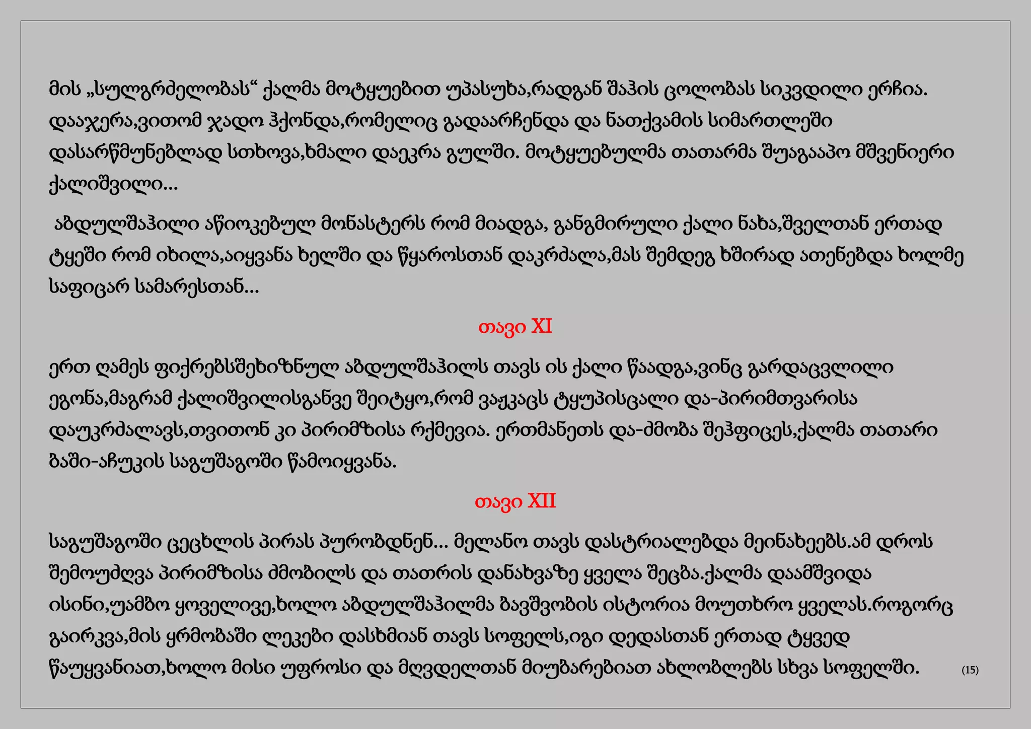 მის „სულგრძელობას“ ქალმა მოტყუებით უპასუხა,რადგან შაჰის ცოლობას სიკვდილი ერჩია.
დააჯერა,ვითომ ჯადო ჰქონდა,რომელიც გადაარჩენდა და ნათქვამის სიმართლეში
დასარწმუნებლად სთხოვა,ხმალი დაეკრა გულში. მოტყუებულმა თათარმა შუაგააპო მშვენიერი
ქალიშვილი...
აბდულშაჰილი აწიოკებულ მონასტერს რომ მიადგა, განგმირული ქალი ნახა,შველთან ერთად
ტყეში რომ იხილა,აიყვანა ხელში და წყაროსთან დაკრძალა,მას შემდეგ ხშირად ათენებდა ხოლმე
საფიცარ სამარესთან...
თავი XI
ერთ ღამეს ფიქრებსშეხიზნულ აბდულშაჰილს თავს ის ქალი წაადგა,ვინც გარდაცვლილი
ეგონა,მაგრამ ქალიშვილისგანვე შეიტყო,რომ ვაჟკაცს ტყუპისცალი და-პირიმთვარისა
დაუკრძალავს,თვითონ კი პირიმზისა რქმევია. ერთმანეთს და-ძმობა შეჰფიცეს,ქალმა თათარი
ბაში-აჩუკის საგუშაგოში წამოიყვანა.
თავი XII
საგუშაგოში ცეცხლის პირას პურობდნენ... მელანო თავს დასტრიალებდა მეინახეებს.ამ დროს
შემოუძღვა პირიმზისა ძმობილს და თათრის დანახვაზე ყველა შეცბა.ქალმა დაამშვიდა
ისინი,უამბო ყოველივე,ხოლო აბდულშაჰილმა ბავშვობის ისტორია მოუთხრო ყველას.როგორც
გაირკვა,მის ყრმობაში ლეკები დასხმიან თავს სოფელს,იგი დედასთან ერთად ტყვედ
წაუყვანიათ,ხოლო მისი უფროსი და მღვდელთან მიუბარებიათ ახლობლებს სხვა სოფელში. (15)
 
