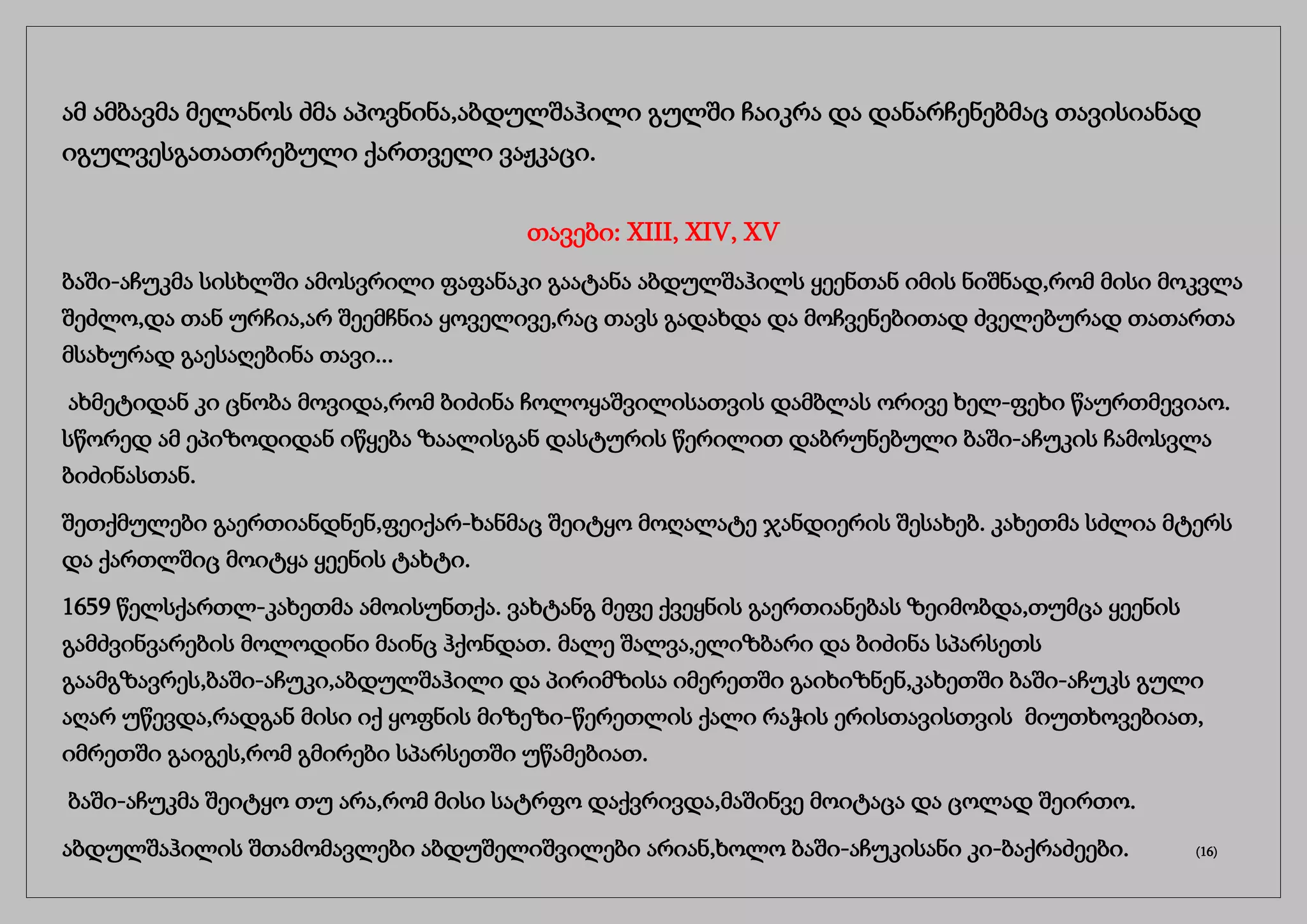 ამ ამბავმა მელანოს ძმა აპოვნინა,აბდულშაჰილი გულში ჩაიკრა და დანარჩენებმაც თავისიანად
იგულვესგათათრებული ქართველი ვაჟკაცი.
თავები: XIII, XIV, XV
ბაში-აჩუკმა სისხლში ამოსვრილი ფაფანაკი გაატანა აბდულშაჰილს ყეენთან იმის ნიშნად,რომ მისი მოკვლა
შეძლო,და თან ურჩია,არ შეემჩნია ყოველივე,რაც თავს გადახდა და მოჩვენებითად ძველებურად თათართა
მსახურად გაესაღებინა თავი...
ახმეტიდან კი ცნობა მოვიდა,რომ ბიძინა ჩოლოყაშვილისათვის დამბლას ორივე ხელ-ფეხი წაურთმევიაო.
სწორედ ამ ეპიზოდიდან იწყება ზაალისგან დასტურის წერილით დაბრუნებული ბაში-აჩუკის ჩამოსვლა
ბიძინასთან.
შეთქმულები გაერთიანდნენ,ფეიქარ-ხანმაც შეიტყო მოღალატე ჯანდიერის შესახებ. კახეთმა სძლია მტერს
და ქართლშიც მოიტყა ყეენის ტახტი.
1659 წელსქართლ-კახეთმა ამოისუნთქა. ვახტანგ მეფე ქვეყნის გაერთიანებას ზეიმობდა,თუმცა ყეენის
გამძვინვარების მოლოდინი მაინც ჰქონდათ. მალე შალვა,ელიზბარი და ბიძინა სპარსეთს
გაამგზავრეს,ბაში-აჩუკი,აბდულშაჰილი და პირიმზისა იმერეთში გაიხიზნენ,კახეთში ბაში-აჩუკს გული
აღარ უწევდა,რადგან მისი იქ ყოფნის მიზეზი-წერეთლის ქალი რაჭის ერისთავისთვის მიუთხოვებიათ,
იმრეთში გაიგეს,რომ გმირები სპარსეთში უწამებიათ.
ბაში-აჩუკმა შეიტყო თუ არა,რომ მისი სატრფო დაქვრივდა,მაშინვე მოიტაცა და ცოლად შეირთო.
აბდულშაჰილის შთამომავლები აბდუშელიშვილები არიან,ხოლო ბაში-აჩუკისანი კი-ბაქრაძეები. (16)
 