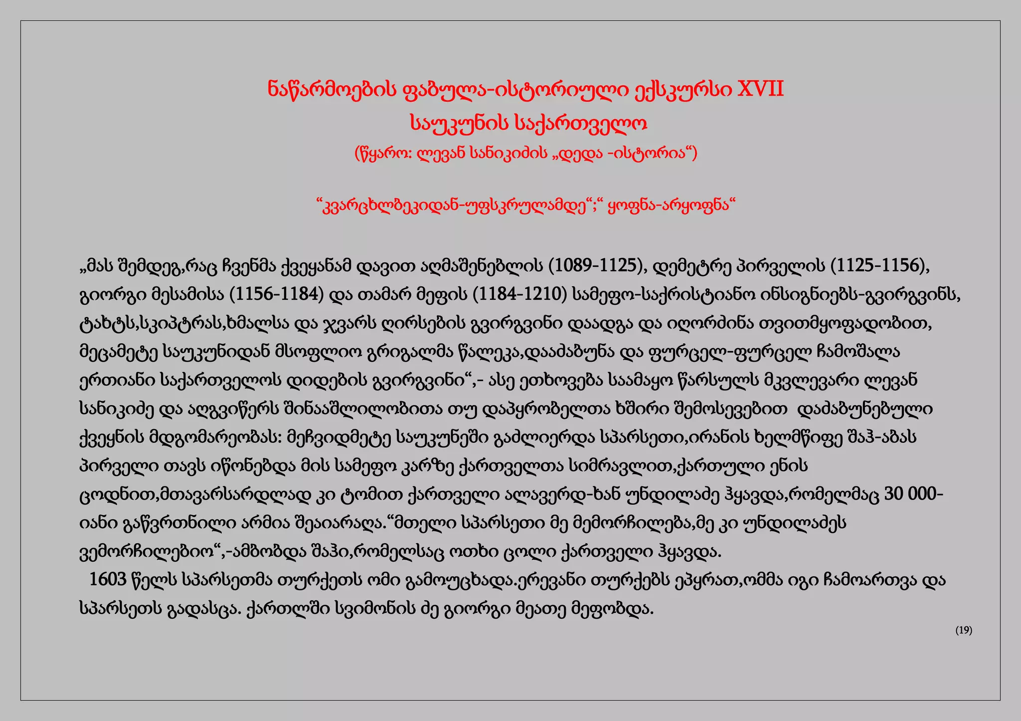 ნაწარმოების ფაბულა-ისტორიული ექსკურსი XVII
საუკუნის საქართველო
(წყარო: ლევან სანიკიძის „დედა -ისტორია“)
“კვარცხლბეკიდან-უფსკრულამდე“;“ ყოფნა-არყოფნა“
„მას შემდეგ,რაც ჩვენმა ქვეყანამ დავით აღმაშენებლის (1089-1125), დემეტრე პირველის (1125-1156),
გიორგი მესამისა (1156-1184) და თამარ მეფის (1184-1210) სამეფო-საქრისტიანო ინსიგნიებს-გვირგვინს,
ტახტს,სკიპტრას,ხმალსა და ჯვარს ღირსების გვირგვინი დაადგა და იღორძინა თვითმყოფადობით,
მეცამეტე საუკუნიდან მსოფლიო გრიგალმა წალეკა,დააძაბუნა და ფურცელ-ფურცელ ჩამოშალა
ერთიანი საქართველოს დიდების გვირგვინი“,- ასე ეთხოვება საამაყო წარსულს მკვლევარი ლევან
სანიკიძე და აღგვიწერს შინააშლილობითა თუ დაპყრობელთა ხშირი შემოსევებით დაძაბუნებული
ქვეყნის მდგომარეობას: მეჩვიდმეტე საუკუნეში გაძლიერდა სპარსეთი,ირანის ხელმწიფე შაჰ-აბას
პირველი თავს იწონებდა მის სამეფო კარზე ქართველთა სიმრავლით,ქართული ენის
ცოდნით,მთავარსარდლად კი ტომით ქართველი ალავერდ-ხან უნდილაძე ჰყავდა,რომელმაც 30 000-
იანი გაწვრთნილი არმია შეაიარაღა.“მთელი სპარსეთი მე მემორჩილება,მე კი უნდილაძეს
ვემორჩილებიო“,-ამბობდა შაჰი,რომელსაც ოთხი ცოლი ქართველი ჰყავდა.
1603 წელს სპარსეთმა თურქეთს ომი გამოუცხადა.ერევანი თურქებს ეპყრათ,ომმა იგი ჩამოართვა და
სპარსეთს გადასცა. ქართლში სვიმონის ძე გიორგი მეათე მეფობდა.
(19)
 