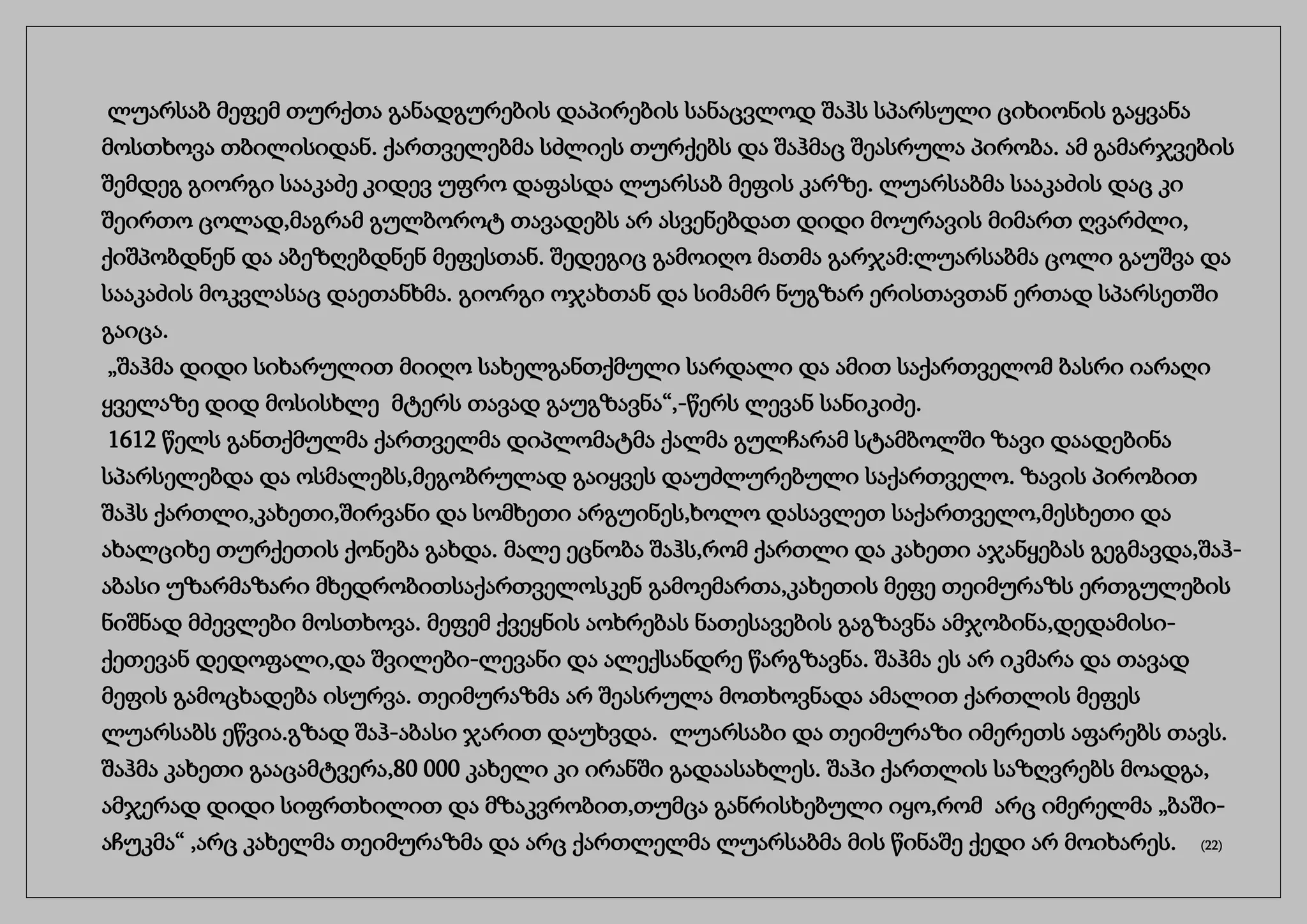 ლუარსაბ მეფემ თურქთა განადგურების დაპირების სანაცვლოდ შაჰს სპარსული ციხიონის გაყვანა
მოსთხოვა თბილისიდან. ქართველებმა სძლიეს თურქებს და შაჰმაც შეასრულა პირობა. ამ გამარჯვების
შემდეგ გიორგი სააკაძე კიდევ უფრო დაფასდა ლუარსაბ მეფის კარზე. ლუარსაბმა სააკაძის დაც კი
შეირთო ცოლად,მაგრამ გულბოროტ თავადებს არ ასვენებდათ დიდი მოურავის მიმართ ღვარძლი,
ქიშპობდნენ და აბეზღებდნენ მეფესთან. შედეგიც გამოიღო მათმა გარჯამ:ლუარსაბმა ცოლი გაუშვა და
სააკაძის მოკვლასაც დაეთანხმა. გიორგი ოჯახთან და სიმამრ ნუგზარ ერისთავთან ერთად სპარსეთში
გაიცა.
„შაჰმა დიდი სიხარულით მიიღო სახელგანთქმული სარდალი და ამით საქართველომ ბასრი იარაღი
ყველაზე დიდ მოსისხლე მტერს თავად გაუგზავნა“,-წერს ლევან სანიკიძე.
1612 წელს განთქმულმა ქართველმა დიპლომატმა ქალმა გულჩარამ სტამბოლში ზავი დაადებინა
სპარსელებდა და ოსმალებს,მეგობრულად გაიყვეს დაუძლურებული საქართველო. ზავის პირობით
შაჰს ქართლი,კახეთი,შირვანი და სომხეთი არგუინეს,ხოლო დასავლეთ საქართველო,მესხეთი და
ახალციხე თურქეთის ქონება გახდა. მალე ეცნობა შაჰს,რომ ქართლი და კახეთი აჯანყებას გეგმავდა,შაჰ-
აბასი უზარმაზარი მხედრობითსაქართველოსკენ გამოემართა,კახეთის მეფე თეიმურაზს ერთგულების
ნიშნად მძევლები მოსთხოვა. მეფემ ქვეყნის აოხრებას ნათესავების გაგზავნა ამჯობინა,დედამისი-
ქეთევან დედოფალი,და შვილები-ლევანი და ალექსანდრე წარგზავნა. შაჰმა ეს არ იკმარა და თავად
მეფის გამოცხადება ისურვა. თეიმურაზმა არ შეასრულა მოთხოვნადა ამალით ქართლის მეფეს
ლუარსაბს ეწვია.გზად შაჰ-აბასი ჯარით დაუხვდა. ლუარსაბი და თეიმურაზი იმერეთს აფარებს თავს.
შაჰმა კახეთი გააცამტვერა,80 000 კახელი კი ირანში გადაასახლეს. შაჰი ქართლის საზღვრებს მოადგა,
ამჯერად დიდი სიფრთხილით და მზაკვრობით,თუმცა განრისხებული იყო,რომ არც იმერელმა „ბაში-
აჩუკმა“ ,არც კახელმა თეიმურაზმა და არც ქართლელმა ლუარსაბმა მის წინაშე ქედი არ მოიხარეს. (22)
 