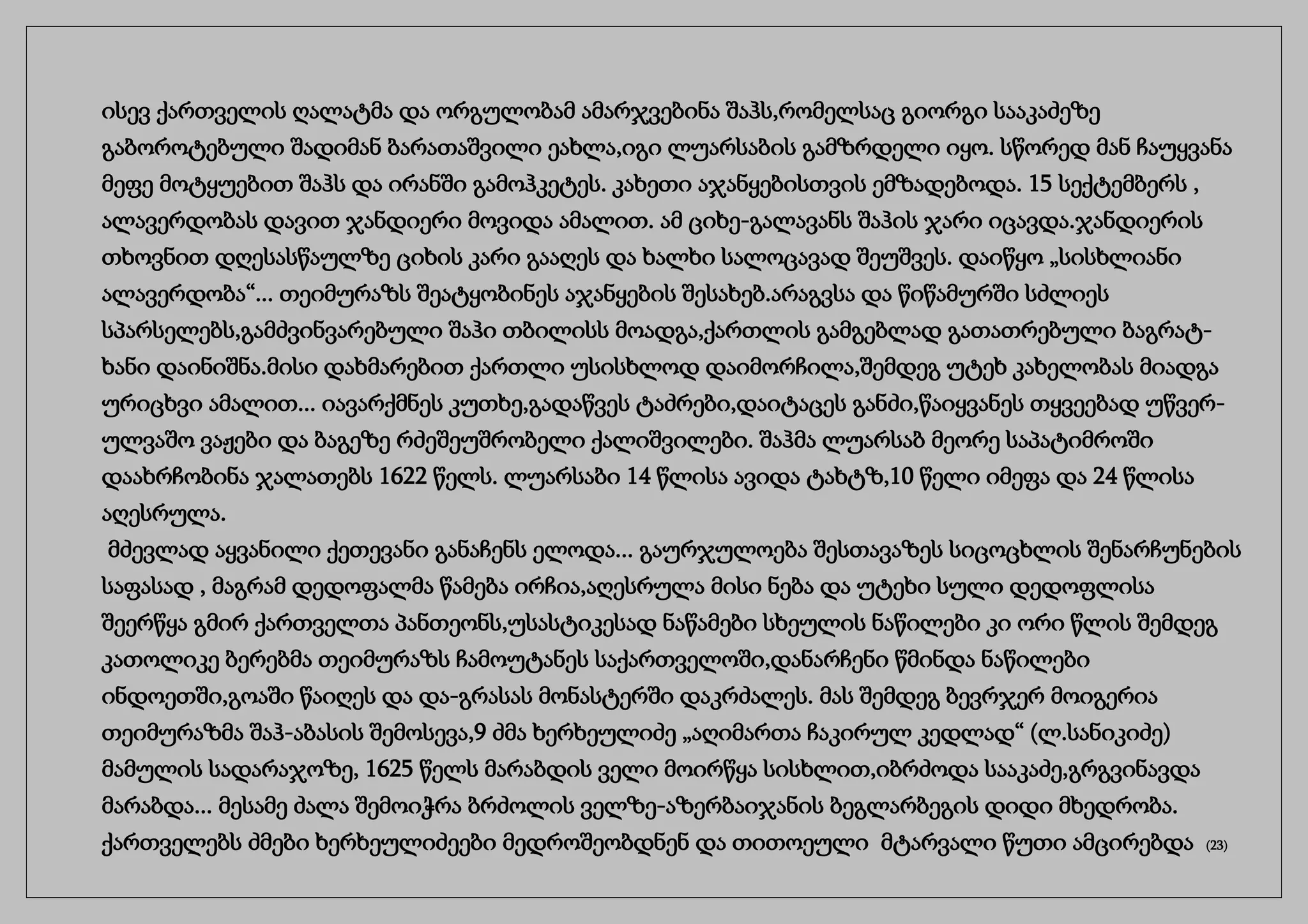 ისევ ქართველის ღალატმა და ორგულობამ ამარჯვებინა შაჰს,რომელსაც გიორგი სააკაძეზე
გაბოროტებული შადიმან ბარათაშვილი ეახლა,იგი ლუარსაბის გამზრდელი იყო. სწორედ მან ჩაუყვანა
მეფე მოტყუებით შაჰს და ირანში გამოჰკეტეს. კახეთი აჯანყებისთვის ემზადებოდა. 15 სექტემბერს ,
ალავერდობას დავით ჯანდიერი მოვიდა ამალით. ამ ციხე-გალავანს შაჰის ჯარი იცავდა.ჯანდიერის
თხოვნით დღესასწაულზე ციხის კარი გააღეს და ხალხი სალოცავად შეუშვეს. დაიწყო „სისხლიანი
ალავერდობა“... თეიმურაზს შეატყობინეს აჯანყების შესახებ.არაგვსა და წიწამურში სძლიეს
სპარსელებს,გამძვინვარებული შაჰი თბილისს მოადგა,ქართლის გამგებლად გათათრებული ბაგრატ-
ხანი დაინიშნა.მისი დახმარებით ქართლი უსისხლოდ დაიმორჩილა,შემდეგ უტეხ კახელობას მიადგა
ურიცხვი ამალით... იავარქმნეს კუთხე,გადაწვეს ტაძრები,დაიტაცეს განძი,წაიყვანეს თყვეებად უწვერ-
ულვაშო ვაჟები და ბაგეზე რძეშეუშრობელი ქალიშვილები. შაჰმა ლუარსაბ მეორე საპატიმროში
დაახრჩობინა ჯალათებს 1622 წელს. ლუარსაბი 14 წლისა ავიდა ტახტზ,10 წელი იმეფა და 24 წლისა
აღესრულა.
მძევლად აყვანილი ქეთევანი განაჩენს ელოდა... გაურჯულოება შესთავაზეს სიცოცხლის შენარჩუნების
საფასად , მაგრამ დედოფალმა წამება ირჩია,აღესრულა მისი ნება და უტეხი სული დედოფლისა
შეერწყა გმირ ქართველთა პანთეონს,უსასტიკესად ნაწამები სხეულის ნაწილები კი ორი წლის შემდეგ
კათოლიკე ბერებმა თეიმურაზს ჩამოუტანეს საქართველოში,დანარჩენი წმინდა ნაწილები
ინდოეთში,გოაში წაიღეს და და-გრასას მონასტერში დაკრძალეს. მას შემდეგ ბევრჯერ მოიგერია
თეიმურაზმა შაჰ-აბასის შემოსევა,9 ძმა ხერხეულიძე „აღიმართა ჩაკირულ კედლად“ (ლ.სანიკიძე)
მამულის სადარაჯოზე, 1625 წელს მარაბდის ველი მოირწყა სისხლით,იბრძოდა სააკაძე,გრგვინავდა
მარაბდა... მესამე ძალა შემოიჭრა ბრძოლის ველზე-აზერბაიჯანის ბეგლარბეგის დიდი მხედრობა.
ქართველებს ძმები ხერხეულიძეები მედროშეობდნენ და თითოეული მტარვალი წუთი ამცირებდა (23)
 