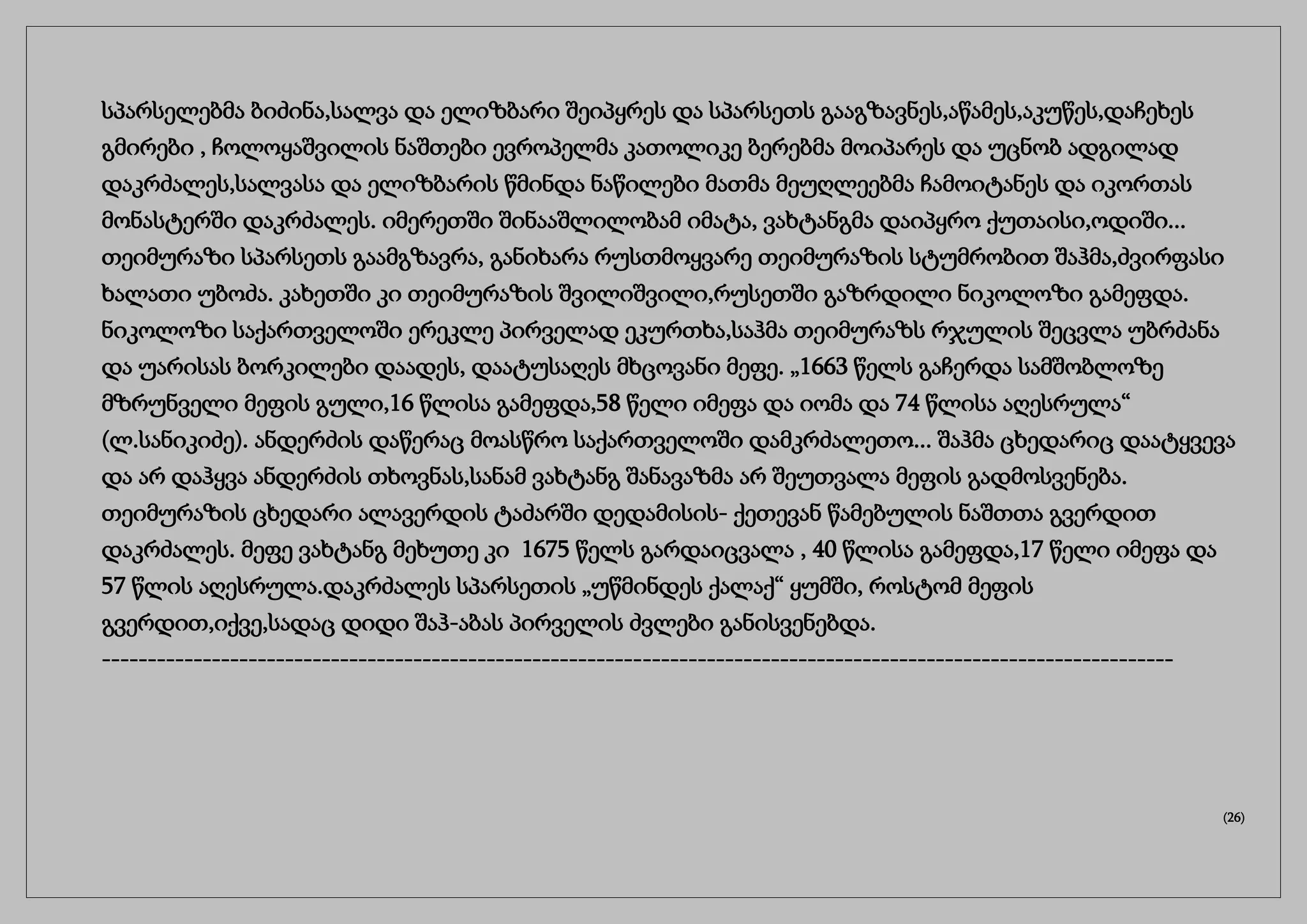 სპარსელებმა ბიძინა,სალვა და ელიზბარი შეიპყრეს და სპარსეთს გააგზავნეს,აწამეს,აკუწეს,დაჩეხეს
გმირები , ჩოლოყაშვილის ნაშთები ევროპელმა კათოლიკე ბერებმა მოიპარეს და უცნობ ადგილად
დაკრძალეს,სალვასა და ელიზბარის წმინდა ნაწილები მათმა მეუღლეებმა ჩამოიტანეს და იკორთას
მონასტერში დაკრძალეს. იმერეთში შინააშლილობამ იმატა, ვახტანგმა დაიპყრო ქუთაისი,ოდიში...
თეიმურაზი სპარსეთს გაამგზავრა, განიხარა რუსთმოყვარე თეიმურაზის სტუმრობით შაჰმა,ძვირფასი
ხალათი უბოძა. კახეთში კი თეიმურაზის შვილიშვილი,რუსეთში გაზრდილი ნიკოლოზი გამეფდა.
ნიკოლოზი საქართველოში ერეკლე პირველად ეკურთხა,საჰმა თეიმურაზს რჯულის შეცვლა უბრძანა
და უარისას ბორკილები დაადეს, დაატუსაღეს მხცოვანი მეფე. „1663 წელს გაჩერდა სამშობლოზე
მზრუნველი მეფის გული,16 წლისა გამეფდა,58 წელი იმეფა და იომა და 74 წლისა აღესრულა“
(ლ.სანიკიძე). ანდერძის დაწერაც მოასწრო საქართველოში დამკრძალეთო... შაჰმა ცხედარიც დაატყვევა
და არ დაჰყვა ანდერძის თხოვნას,სანამ ვახტანგ შანავაზმა არ შეუთვალა მეფის გადმოსვენება.
თეიმურაზის ცხედარი ალავერდის ტაძარში დედამისის- ქეთევან წამებულის ნაშთთა გვერდით
დაკრძალეს. მეფე ვახტანგ მეხუთე კი 1675 წელს გარდაიცვალა , 40 წლისა გამეფდა,17 წელი იმეფა და
57 წლის აღესრულა.დაკრძალეს სპარსეთის „უწმინდეს ქალაქ“ ყუმში, როსტომ მეფის
გვერდით,იქვე,სადაც დიდი შაჰ-აბას პირველის ძვლები განისვენებდა.
---------------------------------------------------------------------------------------------------------------------
(26)
 