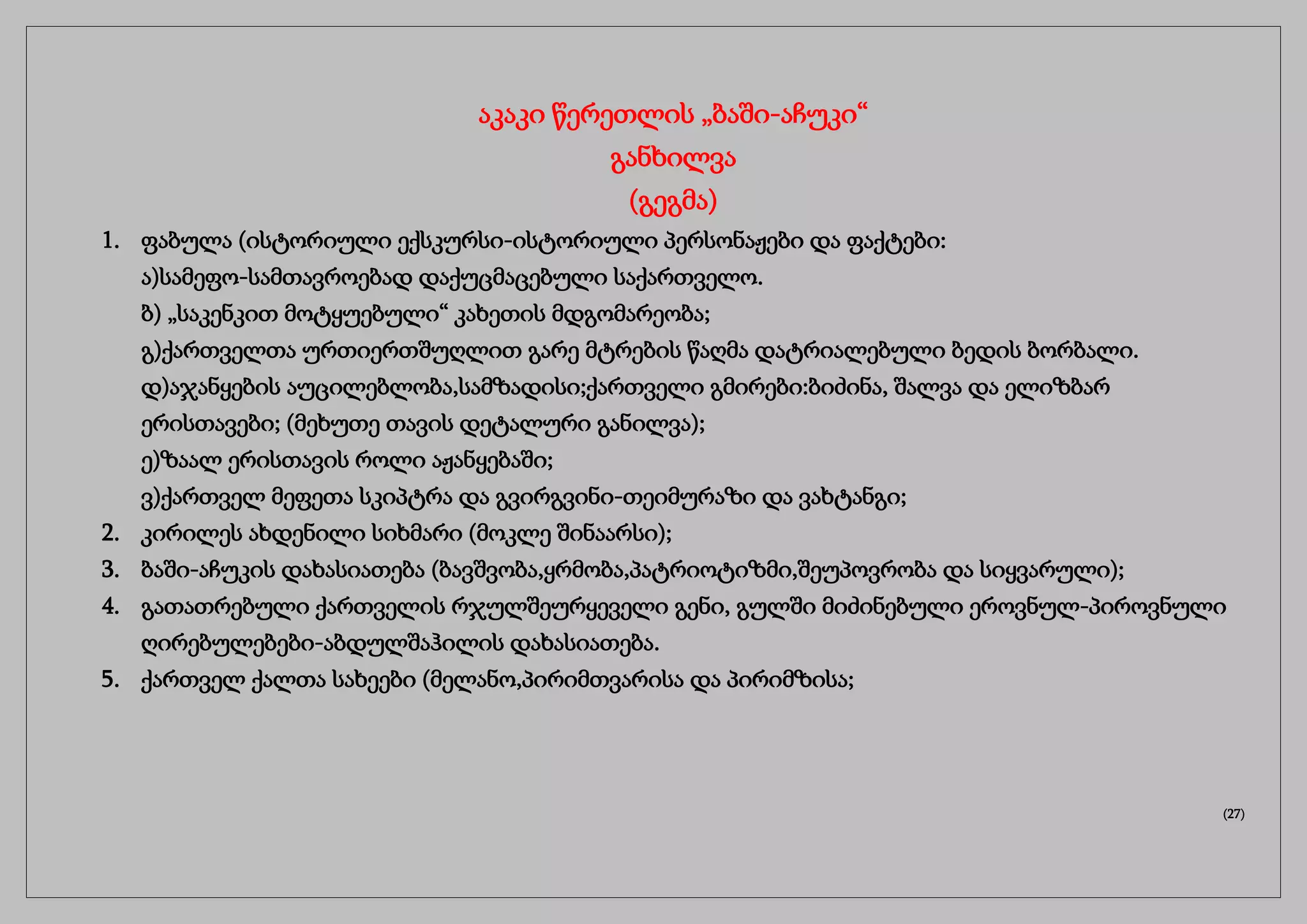 აკაკი წერეთლის „ბაში-აჩუკი“
განხილვა
(გეგმა)
1. ფაბულა (ისტორიული ექსკურსი-ისტორიული პერსონაჟები და ფაქტები:
ა)სამეფო-სამთავროებად დაქუცმაცებული საქართველო.
ბ) „საკენკით მოტყუებული“ კახეთის მდგომარეობა;
გ)ქართველთა ურთიერთშუღლით გარე მტრების წაღმა დატრიალებული ბედის ბორბალი.
დ)აჯანყების აუცილებლობა,სამზადისი;ქართველი გმირები:ბიძინა, შალვა და ელიზბარ
ერისთავები; (მეხუთე თავის დეტალური განილვა);
ე)ზაალ ერისთავის როლი აჟანყებაში;
ვ)ქართველ მეფეთა სკიპტრა და გვირგვინი-თეიმურაზი და ვახტანგი;
2. კირილეს ახდენილი სიხმარი (მოკლე შინაარსი);
3. ბაში-აჩუკის დახასიათება (ბავშვობა,ყრმობა,პატრიოტიზმი,შეუპოვრობა და სიყვარული);
4. გათათრებული ქართველის რჯულშეურყეველი გენი, გულში მიძინებული ეროვნულ-პიროვნული
ღირებულებები-აბდულშაჰილის დახასიათება.
5. ქართველ ქალთა სახეები (მელანო,პირიმთვარისა და პირიმზისა;
(27)
 