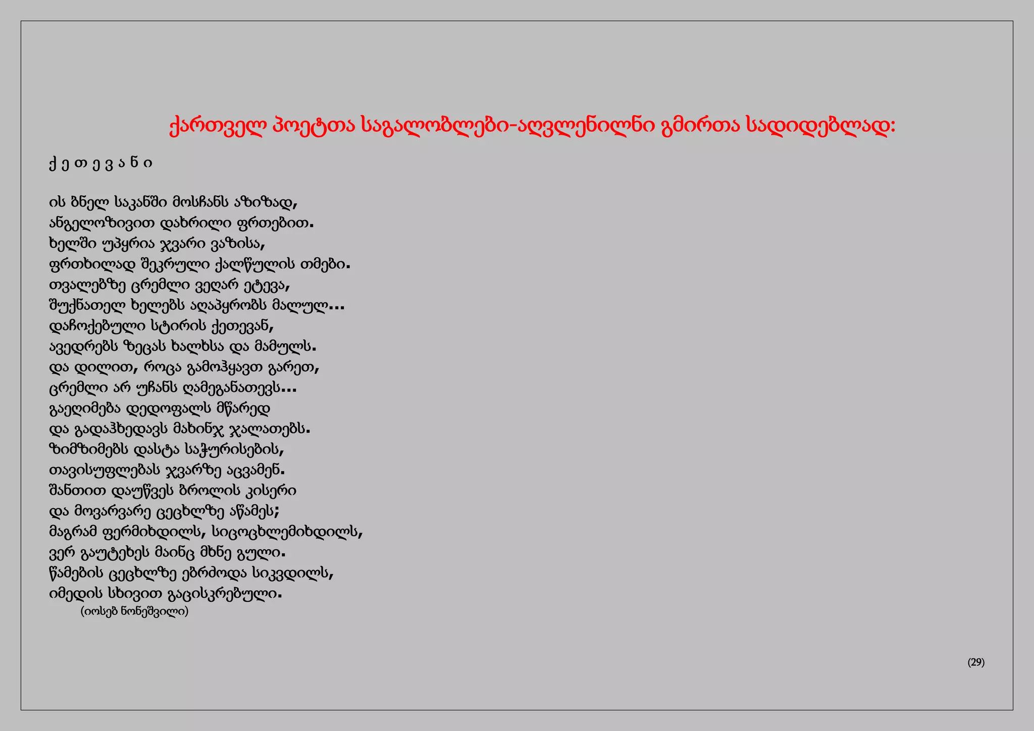ქართველ პოეტთა საგალობლები-აღვლენილნი გმირთა სადიდებლად:
ქ ე თ ე ვ ა ნ ი
ის ბნელ საკანში მოსჩანს აზიზად,
ანგელოზივით დახრილი ფრთებით.
ხელში უპყრია ჯვარი ვაზისა,
ფრთხილად შეკრული ქალწულის თმები.
თვალებზე ცრემლი ვეღარ ეტევა,
შუქნათელ ხელებს აღაპყრობს მალულ...
დაჩოქებული სტირის ქეთევან,
ავედრებს ზეცას ხალხსა და მამულს.
და დილით, როცა გამოჰყავთ გარეთ,
ცრემლი არ უჩანს ღამეგანათევს...
გაეღიმება დედოფალს მწარედ
და გადაჰხედავს მახინჯ ჯალათებს.
ზიმზიმებს დასტა საჭურისების,
თავისუფლებას ჯვარზე აცვამენ.
შანთით დაუწვეს ბროლის კისერი
და მოვარვარე ცეცხლზე აწამეს;
მაგრამ ფერმიხდილს, სიცოცხლემიხდილს,
ვერ გაუტეხეს მაინც მხნე გული.
წამების ცეცხლზე ებრძოდა სიკვდილს,
იმედის სხივით გაცისკრებული.
(იოსებ ნონეშვილი)
(29)
 