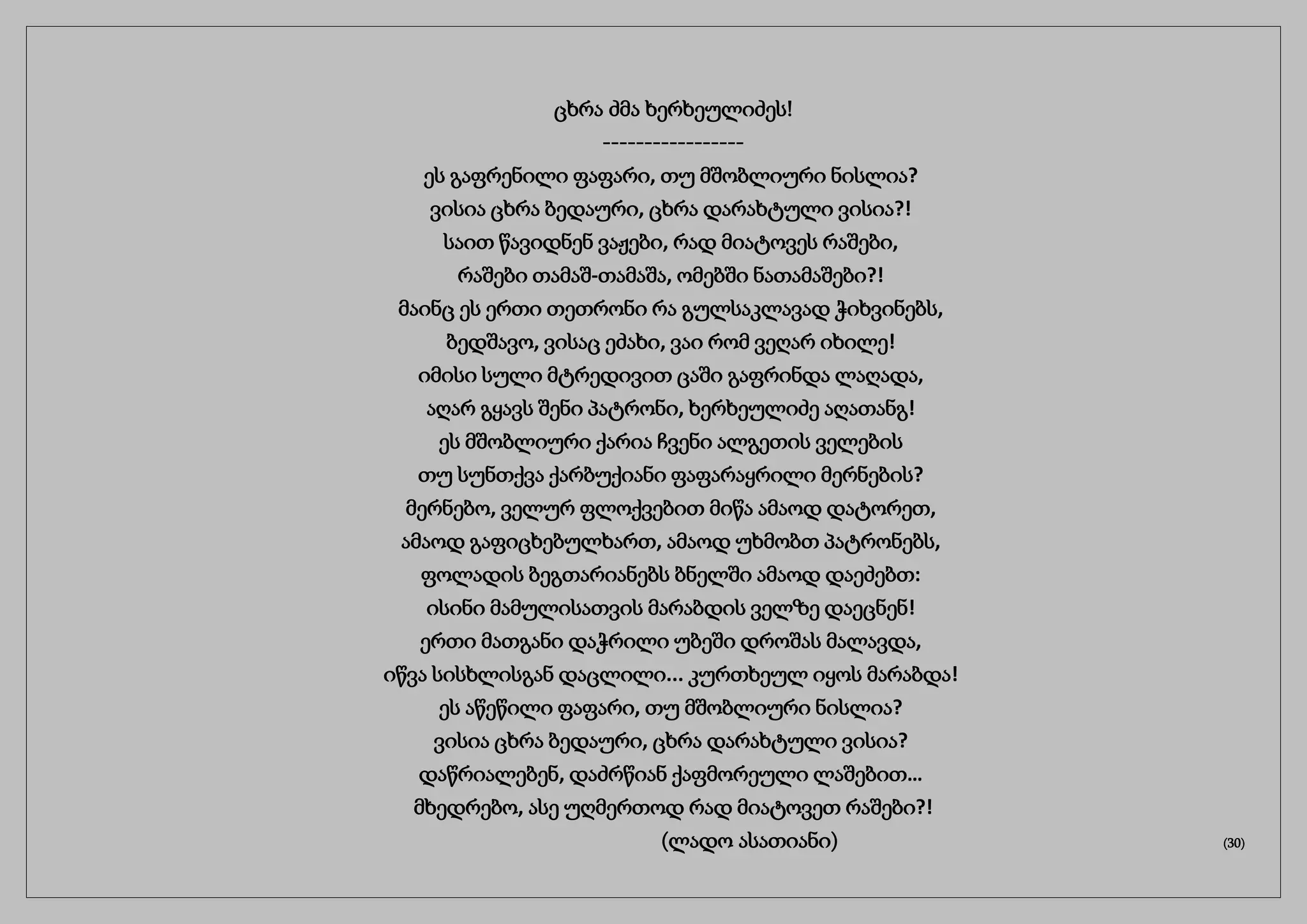 ცხრა ძმა ხერხეულიძეს!
-----------------
ეს გაფრენილი ფაფარი, თუ მშობლიური ნისლია?
ვისია ცხრა ბედაური, ცხრა დარახტული ვისია?!
საით წავიდნენ ვაჟები, რად მიატოვეს რაშები,
რაშები თამაშ-თამაშა, ომებში ნათამაშები?!
მაინც ეს ერთი თეთრონი რა გულსაკლავად ჭიხვინებს,
ბედშავო, ვისაც ეძახი, ვაი რომ ვეღარ იხილე!
იმისი სული მტრედივით ცაში გაფრინდა ლაღადა,
აღარ გყავს შენი პატრონი, ხერხეულიძე აღათანგ!
ეს მშობლიური ქარია ჩვენი ალგეთის ველების
თუ სუნთქვა ქარბუქიანი ფაფარაყრილი მერნების?
მერნებო, ველურ ფლოქვებით მიწა ამაოდ დატორეთ,
ამაოდ გაფიცხებულხართ, ამაოდ უხმობთ პატრონებს,
ფოლადის ბეგთარიანებს ბნელში ამაოდ დაეძებთ:
ისინი მამულისათვის მარაბდის ველზე დაეცნენ!
ერთი მათგანი დაჭრილი უბეში დროშას მალავდა,
იწვა სისხლისგან დაცლილი... კურთხეულ იყოს მარაბდა!
ეს აწეწილი ფაფარი, თუ მშობლიური ნისლია?
ვისია ცხრა ბედაური, ცხრა დარახტული ვისია?
დაწრიალებენ, დაძრწიან ქაფმორეული ლაშებით…
მხედრებო, ასე უღმერთოდ რად მიატოვეთ რაშები?!
(ლადო ასათიანი) (30)
 