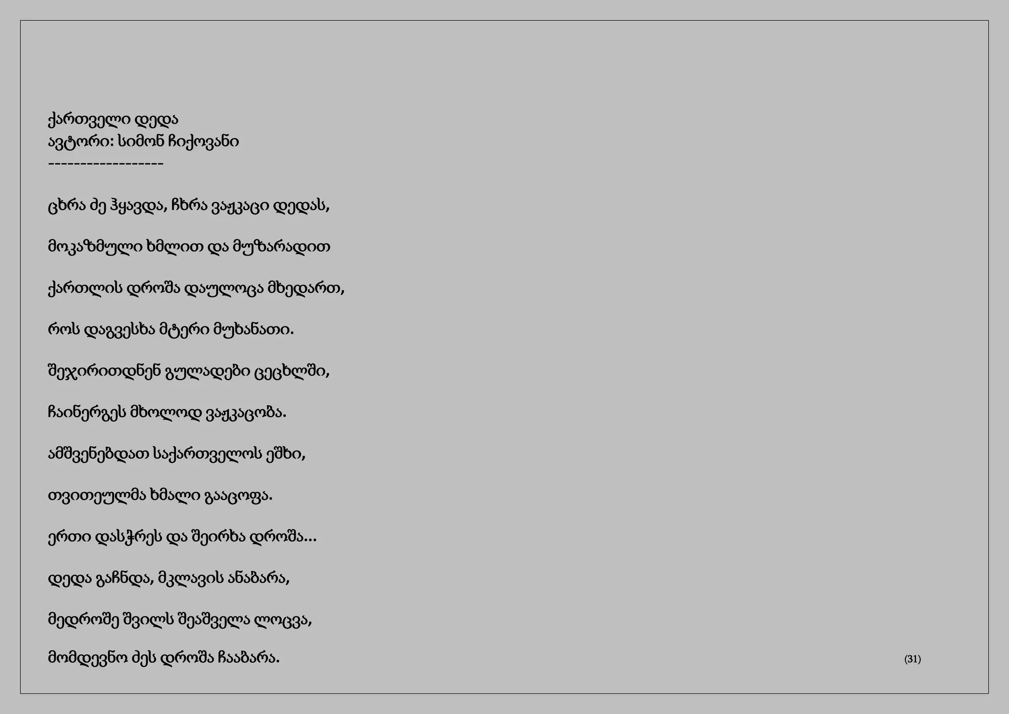 ქართველი დედა
ავტორი: სიმონ ჩიქოვანი
------------------
ცხრა ძე ჰყავდა, ჩხრა ვაჟკაცი დედას,
მოკაზმული ხმლით და მუზარადით
ქართლის დროშა დაულოცა მხედართ,
როს დაგვესხა მტერი მუხანათი.
შეჯირითდნენ გულადები ცეცხლში,
ჩაინერგეს მხოლოდ ვაჟკაცობა.
ამშვენებდათ საქართველოს ეშხი,
თვითეულმა ხმალი გააცოფა.
ერთი დასჭრეს და შეირხა დროშა...
დედა გაჩნდა, მკლავის ანაბარა,
მედროშე შვილს შეაშველა ლოცვა,
მომდევნო ძეს დროშა ჩააბარა. (31)
 