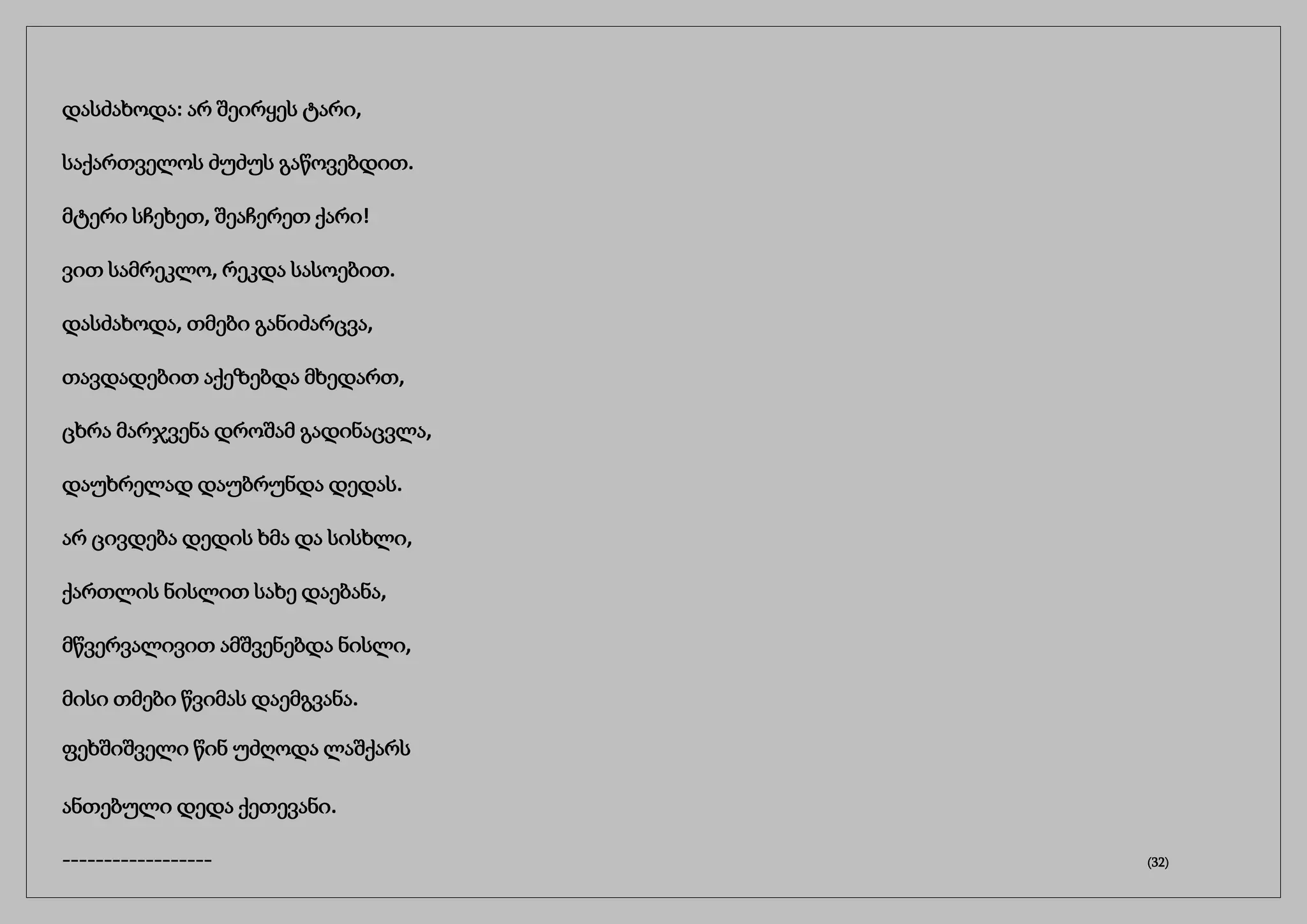 დასძახოდა: არ შეირყეს ტარი,
საქართველოს ძუძუს გაწოვებდით.
მტერი სჩეხეთ, შეაჩერეთ ქარი!
ვით სამრეკლო, რეკდა სასოებით.
დასძახოდა, თმები განიძარცვა,
თავდადებით აქეზებდა მხედართ,
ცხრა მარჯვენა დროშამ გადინაცვლა,
დაუხრელად დაუბრუნდა დედას.
არ ცივდება დედის ხმა და სისხლი,
ქართლის ნისლით სახე დაებანა,
მწვერვალივით ამშვენებდა ნისლი,
მისი თმები წვიმას დაემგვანა.
ფეხშიშველი წინ უძღოდა ლაშქარს
ანთებული დედა ქეთევანი.
------------------ (32)
 