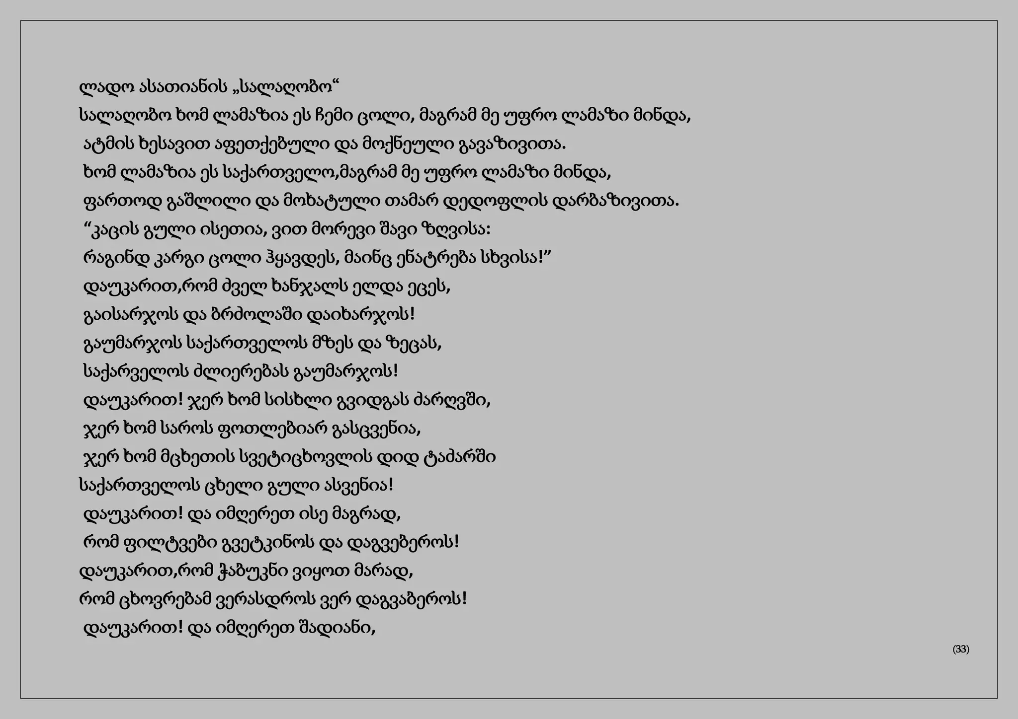 ლადო ასათიანის „სალაღობო“
სალაღობო ხომ ლამაზია ეს ჩემი ცოლი, მაგრამ მე უფრო ლამაზი მინდა,
ატმის ხესავით აფეთქებული და მოქნეული გავაზივითა.
ხომ ლამაზია ეს საქართველო,მაგრამ მე უფრო ლამაზი მინდა,
ფართოდ გაშლილი და მოხატული თამარ დედოფლის დარბაზივითა.
“კაცის გული ისეთია, ვით მორევი შავი ზღვისა:
რაგინდ კარგი ცოლი ჰყავდეს, მაინც ენატრება სხვისა!”
დაუკარით,რომ ძველ ხანჯალს ელდა ეცეს,
გაისარჯოს და ბრძოლაში დაიხარჯოს!
გაუმარჯოს საქართველოს მზეს და ზეცას,
საქარველოს ძლიერებას გაუმარჯოს!
დაუკარით! ჯერ ხომ სისხლი გვიდგას ძარღვში,
ჯერ ხომ საროს ფოთლებიარ გასცვენია,
ჯერ ხომ მცხეთის სვეტიცხოვლის დიდ ტაძარში
საქართველოს ცხელი გული ასვენია!
დაუკარით! და იმღერეთ ისე მაგრად,
რომ ფილტვები გვეტკინოს და დაგვებეროს!
დაუკარით,რომ ჭაბუკნი ვიყოთ მარად,
რომ ცხოვრებამ ვერასდროს ვერ დაგვაბეროს!
დაუკარით! და იმღერეთ შადიანი,
(33)
 
