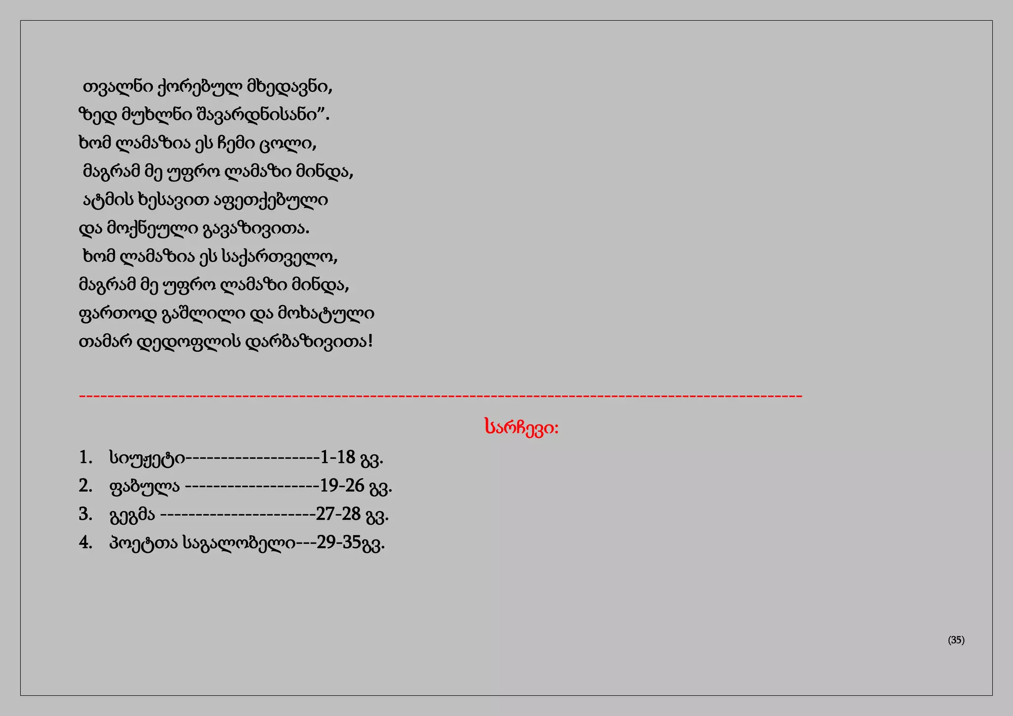 თვალნი ქორებულ მხედავნი,
ზედ მუხლნი შავარდნისანი”.
ხომ ლამაზია ეს ჩემი ცოლი,
მაგრამ მე უფრო ლამაზი მინდა,
ატმის ხესავით აფეთქებული
და მოქნეული გავაზივითა.
ხომ ლამაზია ეს საქართველო,
მაგრამ მე უფრო ლამაზი მინდა,
ფართოდ გაშლილი და მოხატული
თამარ დედოფლის დარბაზივითა!
------------------------------------------------------------------------------------------------------
სარჩევი:
1. სიუჟეტი-------------------1-18 გვ.
2. ფაბულა -------------------19-26 გვ.
3. გეგმა ----------------------27-28 გვ.
4. პოეტთა საგალობელი---29-35გვ.
(35)
 
