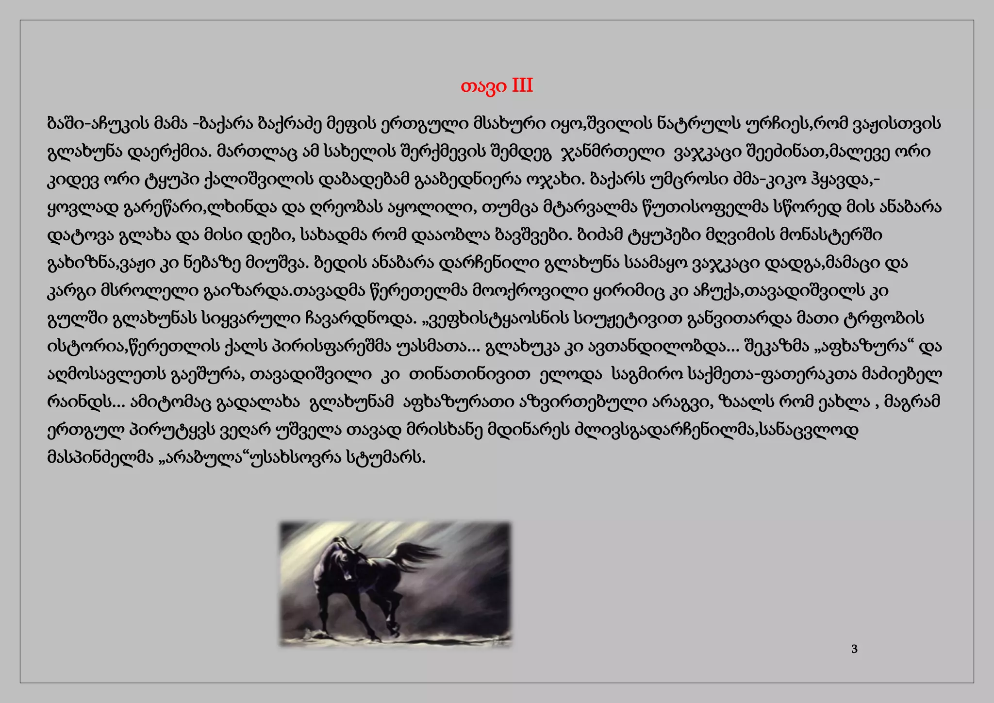 თავი III
ბაში-აჩუკის მამა -ბაქარა ბაქრაძე მეფის ერთგული მსახური იყო,შვილის ნატრულს ურჩიეს,რომ ვაჟისთვის
გლახუნა დაერქმია. მართლაც ამ სახელის შერქმევის შემდეგ ჯანმრთელი ვაჯკაცი შეეძინათ,მალევე ორი
კიდევ ორი ტყუპი ქალიშვილის დაბადებამ გააბედნიერა ოჯახი. ბაქარს უმცროსი ძმა-კიკო ჰყავდა,-
ყოვლად გარეწარი,ლხინდა და ღრეობას აყოლილი, თუმცა მტარვალმა წუთისოფელმა სწორედ მის ანაბარა
დატოვა გლახა და მისი დები, სახადმა რომ დააობლა ბავშვები. ბიძამ ტყუპები მღვიმის მონასტერში
გახიზნა,ვაჟი კი ნებაზე მიუშვა. ბედის ანაბარა დარჩენილი გლახუნა საამაყო ვაჯკაცი დადგა,მამაცი და
კარგი მსროლელი გაიზარდა.თავადმა წერეთელმა მოოქროვილი ყირიმიც კი აჩუქა,თავადიშვილს კი
გულში გლახუნას სიყვარული ჩავარდნოდა. „ვეფხისტყაოსნის სიუჟეტივით განვითარდა მათი ტრფობის
ისტორია,წერეთლის ქალს პირისფარეშმა უასმათა... გლახუკა კი ავთანდილობდა... შეკაზმა „აფხაზურა“ და
აღმოსავლეთს გაეშურა, თავადიშვილი კი თინათინივით ელოდა საგმირო საქმეთა-ფათერაკთა მაძიებელ
რაინდს... ამიტომაც გადალახა გლახუნამ აფხაზურათი აზვირთებული არაგვი, ზაალს რომ ეახლა , მაგრამ
ერთგულ პირუტყვს ვეღარ უშველა თავად მრისხანე მდინარეს ძლივსგადარჩენილმა,სანაცვლოდ
მასპინძელმა „არაბულა“უსახსოვრა სტუმარს.
3
 