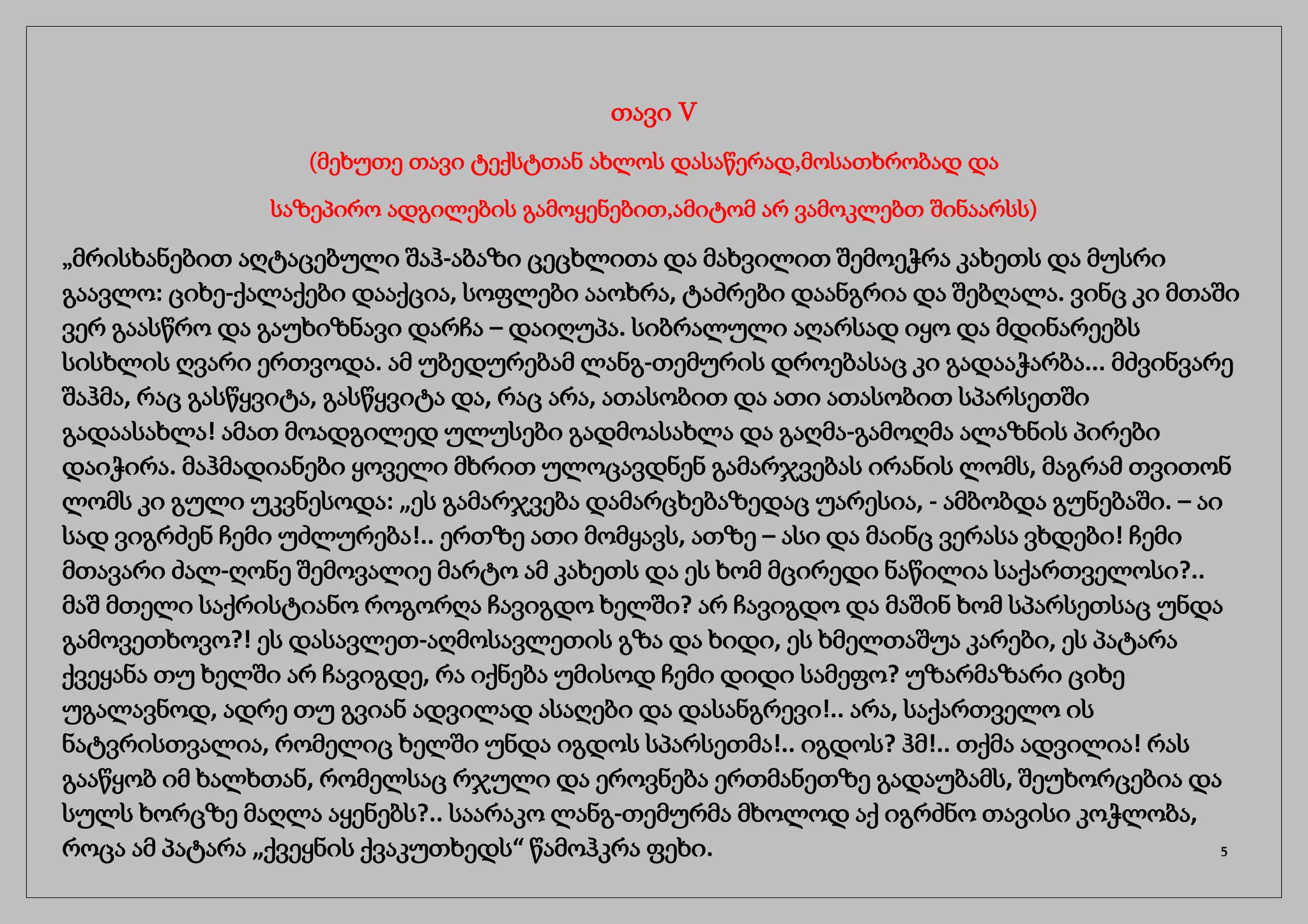 თავი V
(მეხუთე თავი ტექსტთან ახლოს დასაწერად,მოსათხრობად და
საზეპირო ადგილების გამოყენებით,ამიტომ არ ვამოკლებთ შინაარსს)
„მრისხანებით აღტაცებული შაჰ-აბაზი ცეცხლითა და მახვილით შემოეჭრა კახეთს და მუსრი
გაავლო: ციხე-ქალაქები დააქცია, სოფლები ააოხრა, ტაძრები დაანგრია და შებღალა. ვინც კი მთაში
ვერ გაასწრო და გაუხიზნავი დარჩა – დაიღუპა. სიბრალული აღარსად იყო და მდინარეებს
სისხლის ღვარი ერთვოდა. ამ უბედურებამ ლანგ-თემურის დროებასაც კი გადააჭარბა... მძვინვარე
შაჰმა, რაც გასწყვიტა, გასწყვიტა და, რაც არა, ათასობით და ათი ათასობით სპარსეთში
გადაასახლა! ამათ მოადგილედ ულუსები გადმოასახლა და გაღმა-გამოღმა ალაზნის პირები
დაიჭირა. მაჰმადიანები ყოველი მხრით ულოცავდნენ გამარჯვებას ირანის ლომს, მაგრამ თვითონ
ლომს კი გული უკვნესოდა: „ეს გამარჯვება დამარცხებაზედაც უარესია, - ამბობდა გუნებაში. – აი
სად ვიგრძენ ჩემი უძლურება!.. ერთზე ათი მომყავს, ათზე – ასი და მაინც ვერასა ვხდები! ჩემი
მთავარი ძალ-ღონე შემოვალიე მარტო ამ კახეთს და ეს ხომ მცირედი ნაწილია საქართველოსი?..
მაშ მთელი საქრისტიანო როგორღა ჩავიგდო ხელში? არ ჩავიგდო და მაშინ ხომ სპარსეთსაც უნდა
გამოვეთხოვო?! ეს დასავლეთ-აღმოსავლეთის გზა და ხიდი, ეს ხმელთაშუა კარები, ეს პატარა
ქვეყანა თუ ხელში არ ჩავიგდე, რა იქნება უმისოდ ჩემი დიდი სამეფო? უზარმაზარი ციხე
უგალავნოდ, ადრე თუ გვიან ადვილად ასაღები და დასანგრევი!.. არა, საქართველო ის
ნატვრისთვალია, რომელიც ხელში უნდა იგდოს სპარსეთმა!.. იგდოს? ჰმ!.. თქმა ადვილია! რას
გააწყობ იმ ხალხთან, რომელსაც რჯული და ეროვნება ერთმანეთზე გადაუბამს, შეუხორცებია და
სულს ხორცზე მაღლა აყენებს?.. საარაკო ლანგ-თემურმა მხოლოდ აქ იგრძნო თავისი კოჭლობა,
როცა ამ პატარა „ქვეყნის ქვაკუთხედს“ წამოჰკრა ფეხი. 5
 