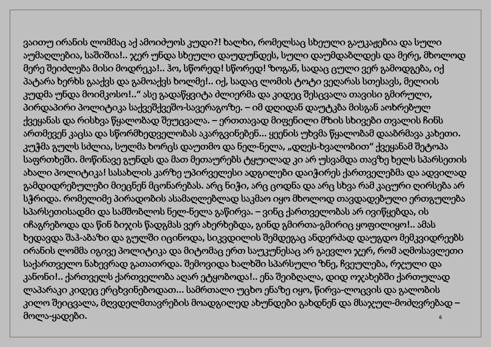 ვაითუ ირანის ლომმაც აქ ამოიძუოს კუდი?! ხალხი, რომელსაც სხეული გაუკაჟებია და სული
აუმაღლებია, საშიშია!.. ჯერ უნდა სხეული დაუდუნდეს, სული დაუმდაბლდეს და მერე, მხოლოდ
მერე შეიძლება მისი მოდრეკა!.. ჰო, სწორედ! სწორედ! ზოგან, სადაც ცული ვერ გამოდგება, იქ
პატარა ხერხს გააქვს და გამოაქვს ხოლმე!.. იქ, სადაც ლომის ტოტი ვეღარას სთესავს, მელიის
კუდმა უნდა მოიმკოსო!..“ ასე გადაწყვიტა ძლიერმა და კიდეც შესცვალა თავისი გმირული,
პირდაპირი პოლიტიკა საქვეშქვეშო-სავერაგოზე. – იმ დღიდან დაუტკბა მისგან აოხრებულ
ქვეყანას და რისხვა წყალობად შეუცვალა. – ერთთავად მიფენილი მზის სხივები თვალის ჩინს
ართმევენ კაცსა და სწორმხედველობას აკარგვინებენ... ყეენის უხვმა წყალობამ დააბრმავა კახეთი.
კუჭმა გულს სძლია, სულმა ხორცს დაუთმო და ნელ-ნელა, „დღეს-ხვალობით“ ქვეყანამ შეტოპა
საფრთხეში. მოწინავე გუნდს და მათ მეთაურებს ტყუილად კი არ უსვამდა თავზე ხელს სპარსეთის
ახალი პოლიტიკა! სასახლის კარზე უპირველესი ადგილები დაიჭირეს ქართველებმა და ადვილად
გამდიდრებულები მიეცნენ მცონარებას. არც ნიჭი, არც ცოდნა და არც სხვა რამ კაცური ღირსება არ
სჭრიდა. რომელიმე პირადობის ასამაღლებლად საკმაო იყო მხოლოდ თავდადებული ერთგულება
სპარსეთისადმი და სამშობლოს ნელ-ნელა გაწირვა. – ვინც ქართველობას არ ივიწყებდა, ის
იჩაგრებოდა და წინ ბიჯის წადგმას ვერ ახერხებდა, გინდ გმირთა-გმირიც ყოფილიყო!.. ამას
ხედავდა შაჰ-აბაზი და გულში იცინოდა, სიკვდილის შემდეგაც ანდერძად დაუგდო მემკვიდრეებს
ირანის ლომმა იგივე პოლიტიკა და მიტომაც ერთ საუკუნესაც არ გაევლო ჯერ, რომ აღმოსავლეთი
საქართველო ნახევრად გათათრდა. შემოვიდა ხალხში სპარსული ზნე, ჩვეულება, რჯული და
კანონი!.. ქართველს ქართველობა აღარ ეტყობოდა!.. ენა შეიბღალა, დიდ ოჯახებში ქართულად
ლაპარაკი კიდეც ერცხვინებოდათ... სამრთალი უცხო ენაზე იყო, წირვა-ლოცვის და გალობის
კილო შეიცვალა, მღვდელმთავრების მოადგილედ ახუნდები გახდნენ და მსაჯულ-მოძღვრებად –
მოლა-ყადები. 6
 