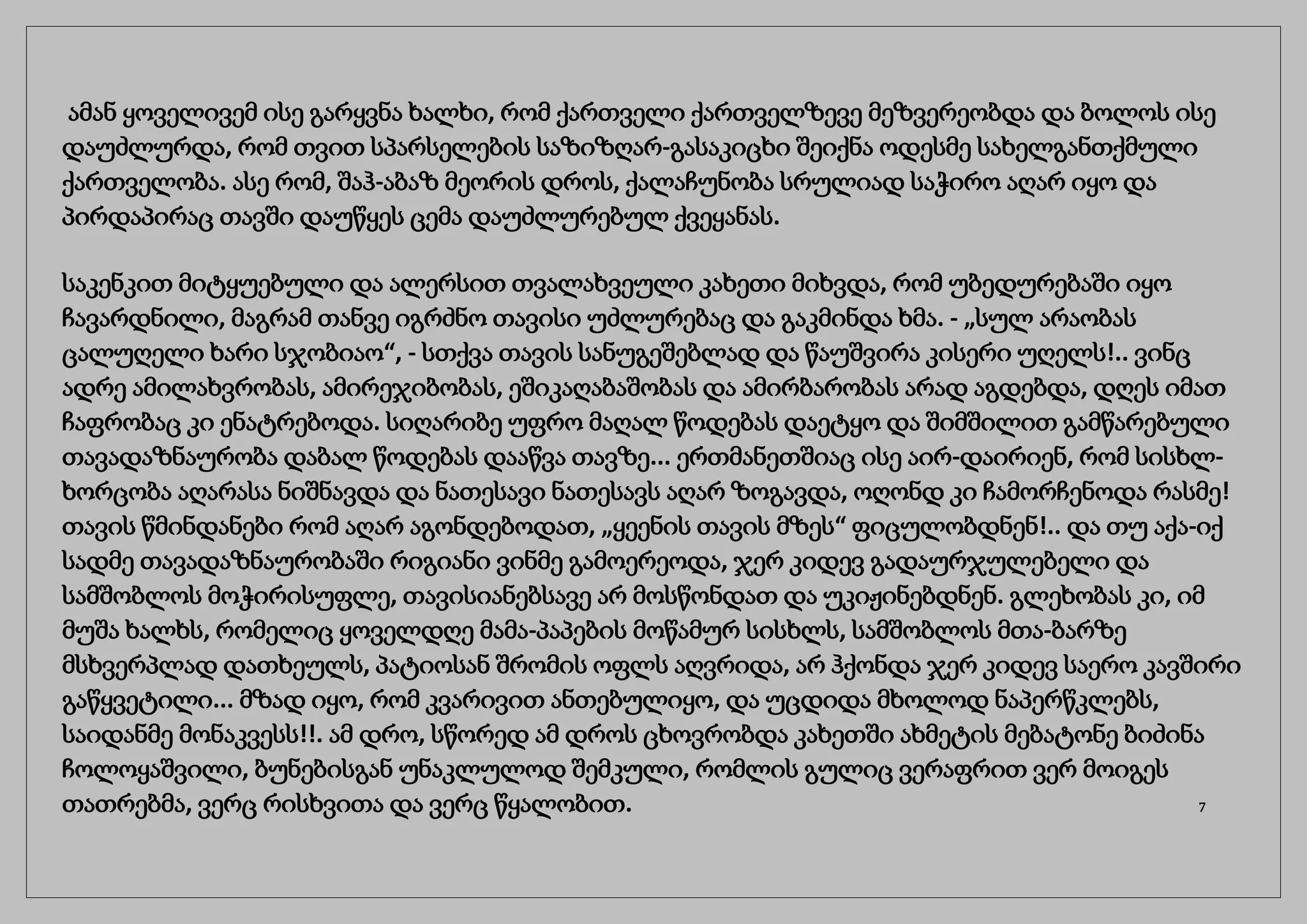 ამან ყოველივემ ისე გარყვნა ხალხი, რომ ქართველი ქართველზევე მეზვერეობდა და ბოლოს ისე
დაუძლურდა, რომ თვით სპარსელების საზიზღარ-გასაკიცხი შეიქნა ოდესმე სახელგანთქმული
ქართველობა. ასე რომ, შაჰ-აბაზ მეორის დროს, ქალაჩუნობა სრულიად საჭირო აღარ იყო და
პირდაპირაც თავში დაუწყეს ცემა დაუძლურებულ ქვეყანას.
საკენკით მიტყუებული და ალერსით თვალახვეული კახეთი მიხვდა, რომ უბედურებაში იყო
ჩავარდნილი, მაგრამ თანვე იგრძნო თავისი უძლურებაც და გაკმინდა ხმა. - „სულ არაობას
ცალუღელი ხარი სჯობიაო“, - სთქვა თავის სანუგეშებლად და წაუშვირა კისერი უღელს!.. ვინც
ადრე ამილახვრობას, ამირეჯიბობას, ეშიკაღაბაშობას და ამირბარობას არად აგდებდა, დღეს იმათ
ჩაფრობაც კი ენატრებოდა. სიღარიბე უფრო მაღალ წოდებას დაეტყო და შიმშილით გამწარებული
თავადაზნაურობა დაბალ წოდებას დააწვა თავზე... ერთმანეთშიაც ისე აირ-დაირიენ, რომ სისხლ-
ხორცობა აღარასა ნიშნავდა და ნათესავი ნათესავს აღარ ზოგავდა, ოღონდ კი ჩამორჩენოდა რასმე!
თავის წმინდანები რომ აღარ აგონდებოდათ, „ყეენის თავის მზეს“ ფიცულობდნენ!.. და თუ აქა-იქ
სადმე თავადაზნაურობაში რიგიანი ვინმე გამოერეოდა, ჯერ კიდევ გადაურჯულებელი და
სამშობლოს მოჭირისუფლე, თავისიანებსავე არ მოსწონდათ და უკიჟინებდნენ. გლეხობას კი, იმ
მუშა ხალხს, რომელიც ყოველდღე მამა-პაპების მოწამურ სისხლს, სამშობლოს მთა-ბარზე
მსხვერპლად დათხეულს, პატიოსან შრომის ოფლს აღვრიდა, არ ჰქონდა ჯერ კიდევ საერო კავშირი
გაწყვეტილი... მზად იყო, რომ კვარივით ანთებულიყო, და უცდიდა მხოლოდ ნაპერწკლებს,
საიდანმე მონაკვესს!!. ამ დრო, სწორედ ამ დროს ცხოვრობდა კახეთში ახმეტის მებატონე ბიძინა
ჩოლოყაშვილი, ბუნებისგან უნაკლულოდ შემკული, რომლის გულიც ვერაფრით ვერ მოიგეს
თათრებმა, ვერც რისხვითა და ვერც წყალობით. 7
 