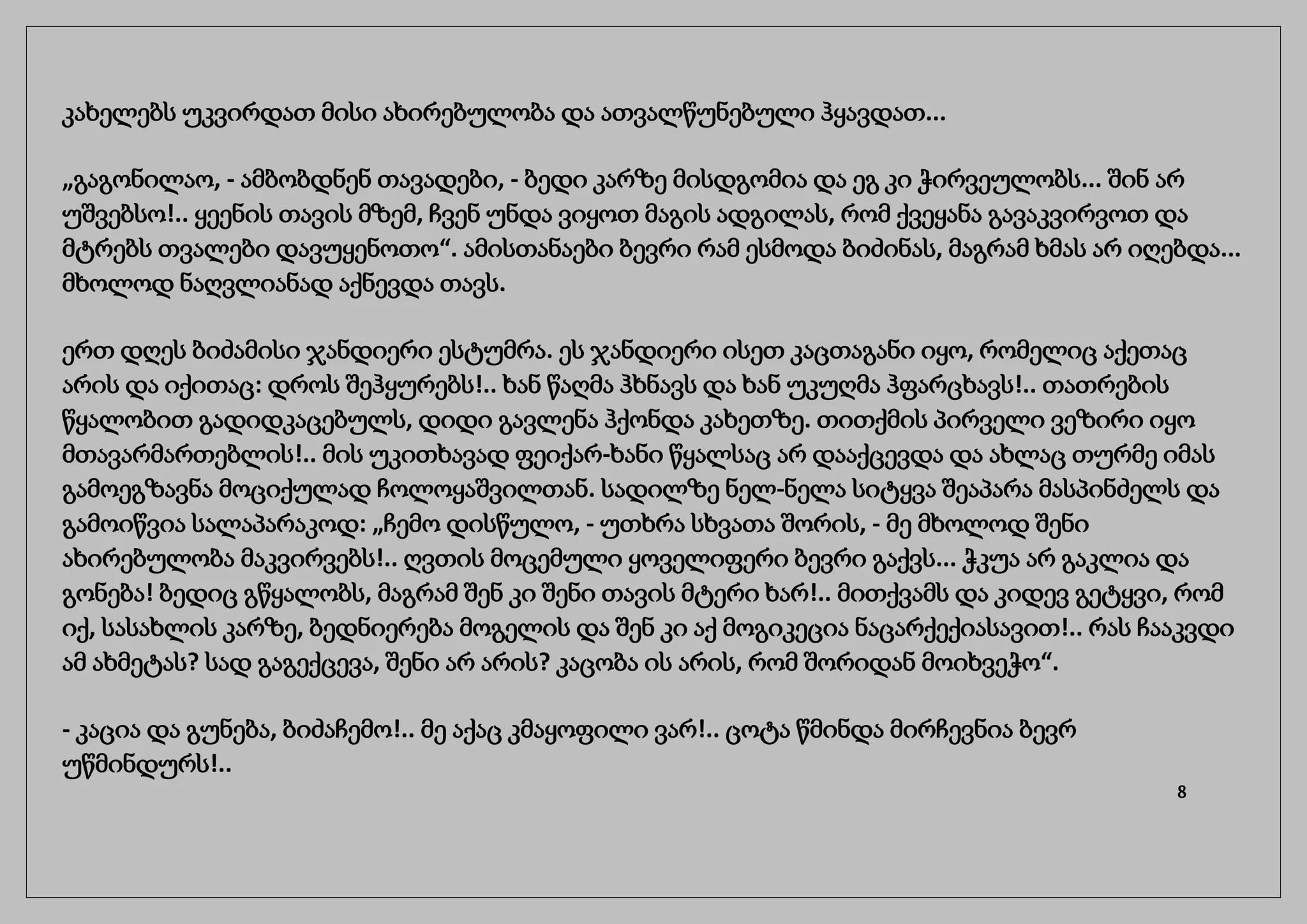 კახელებს უკვირდათ მისი ახირებულობა და ათვალწუნებული ჰყავდათ...
„გაგონილაო, - ამბობდნენ თავადები, - ბედი კარზე მისდგომია და ეგ კი ჭირვეულობს... შინ არ
უშვებსო!.. ყეენის თავის მზემ, ჩვენ უნდა ვიყოთ მაგის ადგილას, რომ ქვეყანა გავაკვირვოთ და
მტრებს თვალები დავუყენოთო“. ამისთანაები ბევრი რამ ესმოდა ბიძინას, მაგრამ ხმას არ იღებდა...
მხოლოდ ნაღვლიანად აქნევდა თავს.
ერთ დღეს ბიძამისი ჯანდიერი ესტუმრა. ეს ჯანდიერი ისეთ კაცთაგანი იყო, რომელიც აქეთაც
არის და იქითაც: დროს შეჰყურებს!.. ხან წაღმა ჰხნავს და ხან უკუღმა ჰფარცხავს!.. თათრების
წყალობით გადიდკაცებულს, დიდი გავლენა ჰქონდა კახეთზე. თითქმის პირველი ვეზირი იყო
მთავარმართებლის!.. მის უკითხავად ფეიქარ-ხანი წყალსაც არ დააქცევდა და ახლაც თურმე იმას
გამოეგზავნა მოციქულად ჩოლოყაშვილთან. სადილზე ნელ-ნელა სიტყვა შეაპარა მასპინძელს და
გამოიწვია სალაპარაკოდ: „ჩემო დისწულო, - უთხრა სხვათა შორის, - მე მხოლოდ შენი
ახირებულობა მაკვირვებს!.. ღვთის მოცემული ყოველიფერი ბევრი გაქვს... ჭკუა არ გაკლია და
გონება! ბედიც გწყალობს, მაგრამ შენ კი შენი თავის მტერი ხარ!.. მითქვამს და კიდევ გეტყვი, რომ
იქ, სასახლის კარზე, ბედნიერება მოგელის და შენ კი აქ მოგიკეცია ნაცარქექიასავით!.. რას ჩააკვდი
ამ ახმეტას? სად გაგექცევა, შენი არ არის? კაცობა ის არის, რომ შორიდან მოიხვეჭო“.
- კაცია და გუნება, ბიძაჩემო!.. მე აქაც კმაყოფილი ვარ!.. ცოტა წმინდა მირჩევნია ბევრ
უწმინდურს!..
8
 