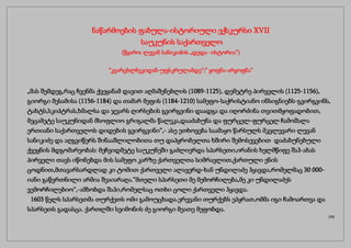 ნაწარმოების ფაბულა-ისტორიული ექსკურსი XVII
საუკუნის საქართველო
(წყარო: ლევან სანიკიძის „დედა -ისტორია“)
“კვარცხლბეკიდან-უფსკრულამდე“;“ ყოფნა-არყოფნა“
„მას შემდეგ,რაც ჩვენმა ქვეყანამ დავით აღმაშენებლის (1089-1125), დემეტრე პირველის (1125-1156),
გიორგი მესამისა (1156-1184) და თამარ მეფის (1184-1210) სამეფო-საქრისტიანო ინსიგნიებს-გვირგვინს,
ტახტს,სკიპტრას,ხმალსა და ჯვარს ღირსების გვირგვინი დაადგა და იღორძინა თვითმყოფადობით,
მეცამეტე საუკუნიდან მსოფლიო გრიგალმა წალეკა,დააძაბუნა და ფურცელ-ფურცელ ჩამოშალა
ერთიანი საქართველოს დიდების გვირგვინი“,- ასე ეთხოვება საამაყო წარსულს მკვლევარი ლევან
სანიკიძე და აღგვიწერს შინააშლილობითა თუ დაპყრობელთა ხშირი შემოსევებით დაძაბუნებული
ქვეყნის მდგომარეობას: მეჩვიდმეტე საუკუნეში გაძლიერდა სპარსეთი,ირანის ხელმწიფე შაჰ-აბას
პირველი თავს იწონებდა მის სამეფო კარზე ქართველთა სიმრავლით,ქართული ენის
ცოდნით,მთავარსარდლად კი ტომით ქართველი ალავერდ-ხან უნდილაძე ჰყავდა,რომელმაც 30 000-
იანი გაწვრთნილი არმია შეაიარაღა.“მთელი სპარსეთი მე მემორჩილება,მე კი უნდილაძეს
ვემორჩილებიო“,-ამბობდა შაჰი,რომელსაც ოთხი ცოლი ქართველი ჰყავდა.
1603 წელს სპარსეთმა თურქეთს ომი გამოუცხადა.ერევანი თურქებს ეპყრათ,ომმა იგი ჩამოართვა და
სპარსეთს გადასცა. ქართლში სვიმონის ძე გიორგი მეათე მეფობდა.
(19)
 