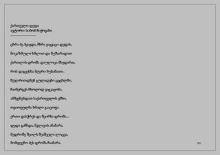 ქართველი დედა
ავტორი: სიმონ ჩიქოვანი
------------------
ცხრა ძე ჰყავდა, ჩხრა ვაჟკაცი დედას,
მოკაზმული ხმლით და მუზარადით
ქართლის დროშა დაულოცა მხედართ,
როს დაგვესხა მტერი მუხანათი.
შეჯირითდნენ გულადები ცეცხლში,
ჩაინერგეს მხოლოდ ვაჟკაცობა.
ამშვენებდათ საქართველოს ეშხი,
თვითეულმა ხმალი გააცოფა.
ერთი დასჭრეს და შეირხა დროშა...
დედა გაჩნდა, მკლავის ანაბარა,
მედროშე შვილს შეაშველა ლოცვა,
მომდევნო ძეს დროშა ჩააბარა. (31)
 