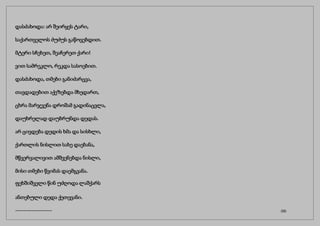 დასძახოდა: არ შეირყეს ტარი,
საქართველოს ძუძუს გაწოვებდით.
მტერი სჩეხეთ, შეაჩერეთ ქარი!
ვით სამრეკლო, რეკდა სასოებით.
დასძახოდა, თმები განიძარცვა,
თავდადებით აქეზებდა მხედართ,
ცხრა მარჯვენა დროშამ გადინაცვლა,
დაუხრელად დაუბრუნდა დედას.
არ ცივდება დედის ხმა და სისხლი,
ქართლის ნისლით სახე დაებანა,
მწვერვალივით ამშვენებდა ნისლი,
მისი თმები წვიმას დაემგვანა.
ფეხშიშველი წინ უძღოდა ლაშქარს
ანთებული დედა ქეთევანი.
------------------ (32)
 