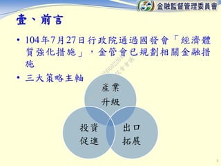 • 104年7月27日行政院通過國發會「經濟體
質強化措施」，金管會已規劃相關金融措
施
• 三大策略主軸
3
產業
升級
出口
拓展
投資
促進
壹、前言
行
政
院
行
政
院
第
3463次
院
會
會
議
F5C6D3DD60220487
 