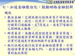七、加速金融數位化、鼓勵網路金融創新
現況
• 數位金融：已開放銀行就既有客戶得於線上
提供存款、授信、信用卡、財富管理及共同
行銷等12項服務，至7月底止，共有27家銀行
已開辦線上服務
• 群眾募資：為擴大微型創意企業籌資管道，
已開放股權性質群眾募資業務，讓微型創意
企業可透過更方便的網路平台募集資金
• 銀行法規定銀行投資非金融相關事業，不得
超過該事業資本額之5% ，投資金融相關事
業則無此限制 17
行
政
院
行
政
院
第
3463次
院
會
會
議
F5C6D3DD60220487
 