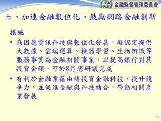 七、加速金融數位化、鼓勵網路金融創新
措施
• 為因應資訊科技與數位化發展，擬認定提供
大數據、雲端運算、機器學習、生物辨識等
服務事業為金融相關事業，以提高銀行對其
投資金額，可於8月底研議完成
• 有利於金融業藉由轉投資金融科技，提升競
爭力，並促進金融與科技結合，帶動相關產
業發展
18
行
政
院
行
政
院
第
3463次
院
會
會
議
F5C6D3DD60220487
 