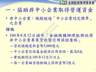 一、協助非中小企業取得營運資金
• 非中小企業：規模超過「中小企業認定標準」
之企業
措施
• 104年8月12日頒布「金融機構辦理振興經濟
非中小企業專案貸款暨信用保證要點」
– 貸款總額度新臺幣5,000億元
– 中小企業信保基金提供信用保證，最高8成
– 實施期間至105年12月31日止
– 每一企業融資總餘額上限新臺幣2億元
5
行
政
院
行
政
院
第
3463次
院
會
會
議
F5C6D3DD60220487
 