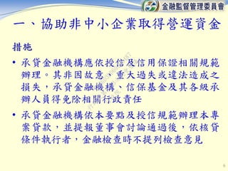 6
措施
• 承貸金融機構應依授信及信用保證相關規範
辦理。其非因故意、重大過失或違法造成之
損失，承貸金融機構、信保基金及其各級承
辦人員得免除相關行政責任
• 承貸金融機構依本要點及授信規範辦理本專
案貸款，並提報董事會討論通過後，依核貸
條件執行者，金融檢查時不提列檢查意見
一、協助非中小企業取得營運資金
行
政
院
行
政
院
第
3463次
院
會
會
議
F5C6D3DD60220487
 