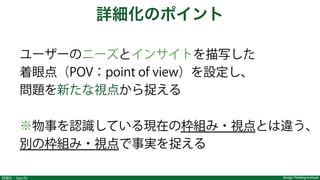 Design Thinking Institute詳細化：Specify
ユーザーのニーズとインサイトを描写した
着眼点（POV：point of view）を設定し、
問題を新たな視点から捉える
※物事を認識している現在の枠組み・視点とは違う、
別の枠組み・視点で事実を捉える
詳細化のポイント
 