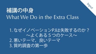 Design Thinking Institute
 補講の中身
 What We Do in the Extra Class
1. なぜイノベーションPJは失敗するのか？
∼よくある５つのケース∼
2. 悪いテーマ、良いテーマ
3. 質的調査の第一歩
 