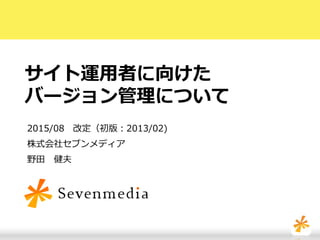 サイト運用者に向けた
バージョン管理について
2015/08 改定（初版：2013/02)
株式会社セブンメディア
野田 健夫
 