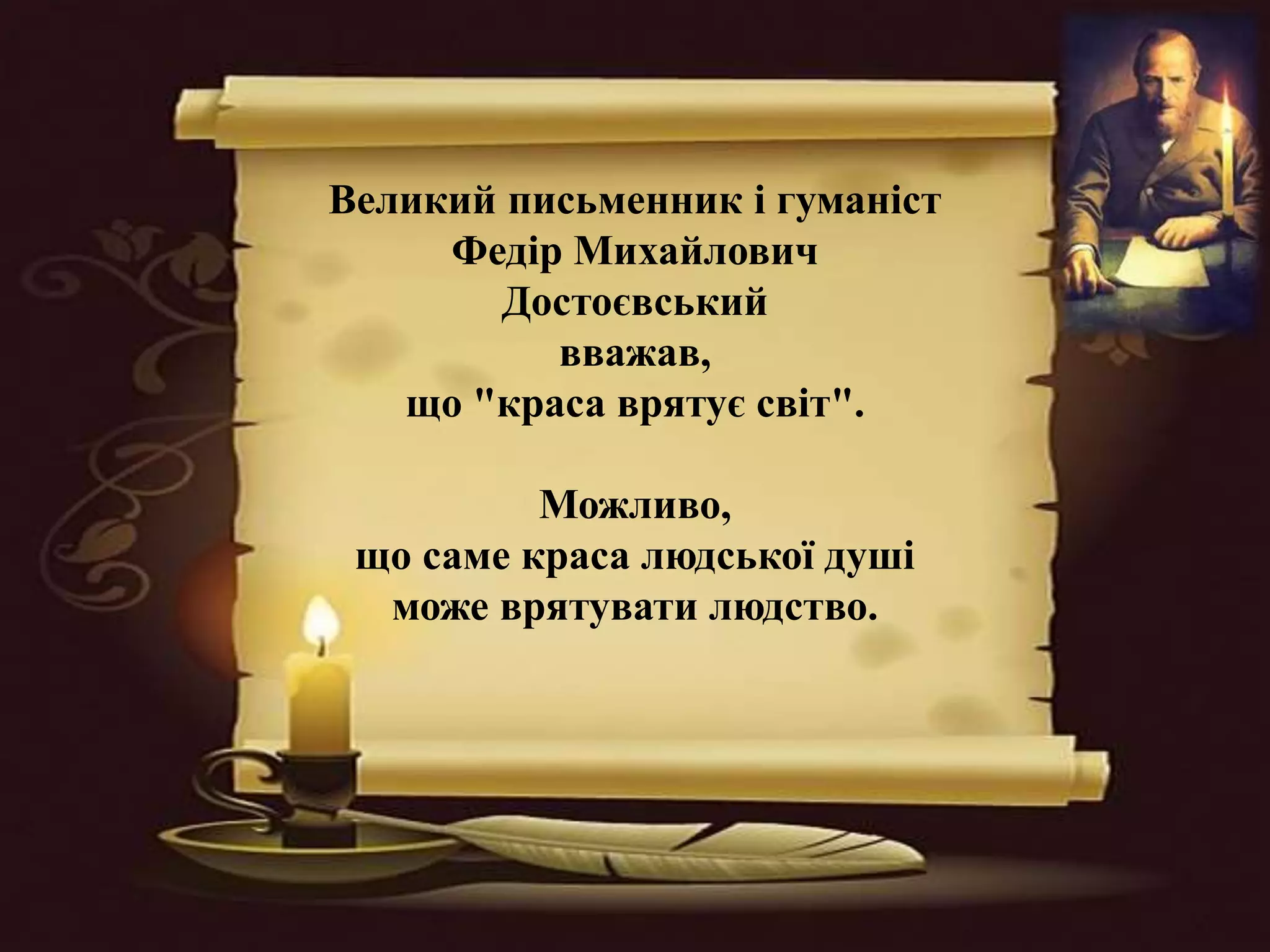 Великий письменник і гуманіст
Федір Михайлович
Достоєвський
вважав,
що "краса врятує світ".
Можливо,
що саме краса людської душі
може врятувати людство.
 