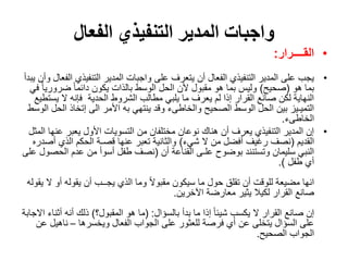 ‫الفعال‬ ‫التنفيذي‬ ‫المدير‬ ‫واجبات‬
•‫القــــرار‬:
•‫التنفيذي‬ ‫المدير‬ ‫واجبات‬ ‫على‬ ‫يتعرف‬ ‫أن‬ ‫الفعال‬ ‫التنفيذي‬ ‫المدير‬ ‫على‬ ‫يجب‬‫يبدأ‬ ‫وأن‬ ‫الفعال‬
‫هو‬ ‫بما‬(‫صحيح‬)‫ضرور‬ ً‫ا‬‫دائم‬ ‫يكون‬ ‫بالذات‬ ‫الوسط‬ ‫الحل‬ ‫ألن‬ ‫مقبول‬ ‫هو‬ ‫بما‬ ‫وليس‬‫في‬ ً‫ا‬‫ي‬
‫الحدية‬ ‫الشروط‬ ‫مطالب‬ ‫يلبي‬ ‫ما‬ ‫يعرف‬ ‫لم‬ ‫إذا‬ ‫القرار‬ ‫صانع‬ ‫لكن‬ ‫النهاية‬‫ي‬ ‫ال‬ ‫فإنه‬‫ستطيع‬
‫ال‬ ‫إتخاذ‬ ‫الى‬ ‫األمر‬ ‫به‬ ‫ينتهي‬ ‫وقد‬ ‫والخاطىء‬ ‫الصحيح‬ ‫الوسط‬ ‫الحل‬ ‫بين‬ ‫التميـيز‬‫الوسط‬ ‫حل‬
‫الخاطىء‬.
•‫ع‬ ‫يعبر‬ ‫األول‬ ‫التسويات‬ ‫من‬ ‫مختلفان‬ ‫نوعان‬ ‫هناك‬ ‫أن‬ ‫يعرف‬ ‫التنفيذي‬ ‫المدير‬ ‫إن‬‫المثل‬ ‫نها‬
‫القديم‬(‫شيء‬ ‫ال‬ ‫من‬ ‫أفضل‬ ‫رغيف‬ ‫نصف‬)‫أ‬ ‫الذي‬ ‫الحكم‬ ‫قصـة‬ ‫عنها‬ ‫تعبر‬ ‫والثانية‬‫صدره‬
‫أن‬ ‫القناعة‬ ‫علـى‬ ‫بوضوح‬ ‫وتستنند‬ ‫سليمان‬ ‫النبي‬(‫الح‬ ‫عدم‬ ‫من‬ ‫أسوأ‬ ‫طفل‬ ‫نصف‬‫على‬ ‫صول‬
‫طفل‬ ‫أي‬.)
‫ال‬ ‫أو‬ ‫يقوله‬ ‫أن‬ ‫يجــب‬ ‫الذي‬ ‫وما‬ ً‫ال‬‫مقبو‬ ‫سيكون‬ ‫ما‬ ‫حول‬ ‫تقلق‬ ‫أن‬ ‫للوقت‬ ‫مضيعة‬ ‫انها‬‫يقوله‬
‫اآلخرين‬ ‫معارضة‬ ‫يثير‬ ‫لكيال‬ ‫القرار‬ ‫صانع‬.
‫بالسؤال‬ ‫بدأ‬ ‫ما‬ ‫إذا‬ ً‫ا‬‫شيئ‬ ‫يكسب‬ ‫ال‬ ‫القرار‬ ‫صانع‬ ‫إن‬( :‫المقبول؟‬ ‫هو‬ ‫ما‬)‫أث‬ ‫أنه‬ ‫ذلك‬‫االجابة‬ ‫ناء‬
‫ويخسرها‬ ‫الفعال‬ ‫الجواب‬ ‫على‬ ‫للعثور‬ ‫فرصة‬ ‫أي‬ ‫عن‬ ‫يتخلى‬ ‫السؤال‬ ‫على‬–‫ناهيل‬‫عن‬
‫الصحيح‬ ‫الجواب‬.
 