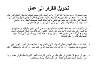 ‫القرار‬ ‫تحويل‬‫الى‬‫عمل‬
•‫اتخاذه‬ ‫يجب‬ ‫الذي‬ ‫العمل‬ ‫هو‬ ‫ما‬ ‫القرار‬ ‫هذا‬ ‫عن‬ ‫يعرف‬ ‫أن‬ ‫له‬ ‫ينبغي‬ ‫مـــن‬‫يق‬ ‫الذي‬ ‫العمل‬ ‫شكل‬ ‫ما‬‫ام‬
‫به‬‫األول‬ ‫السؤالين‬ ‫إغفال‬ ‫مايجري‬ ً‫ا‬‫وكثير‬ ‫به‬ ‫القيام‬ ‫به‬ ‫سيقومون‬ ‫من‬ ‫يستــطيع‬ ‫حتى‬‫من‬ ‫واألخير‬
‫ذكـرنا‬ ‫التي‬ ‫األسئلة‬–‫باحث‬ ‫بين‬ ‫أسطورة‬ ‫أصبحت‬ ‫قصة‬ ‫هناك‬ ‫مؤلمة‬ ‫نتائج‬ ‫عنه‬ ‫ينجم‬ ‫مما‬‫ي‬
‫األول‬ ‫السؤال‬ ‫أهمية‬ ‫توضح‬ ‫العمــليات‬:‫القرار‬ ‫هذا‬ ‫عن‬ ‫يعرف‬ ‫أن‬ ‫له‬ ‫من‬.
•
‫عادت‬ ‫أو‬ ‫سلوكهم‬ ‫تغيير‬ ‫الناس‬ ‫على‬ ‫يتوجـــب‬ ‫عندما‬ ‫أهميته‬ ‫تتضاعف‬ ‫بالعمل‬ ‫االلتزام‬ ‫إن‬‫أو‬ ‫هم‬
‫مواقفهم‬‫المسؤولية‬ ‫إناطة‬ ‫من‬ ‫يتأكد‬ ‫أنم‬ ‫التنفيذي‬ ‫المدير‬ ‫على‬ ‫يتوجب‬ ‫ال‬ ‫الحالة‬ ‫هذه‬ ‫وفي‬‫العمل‬
‫أنيط‬ ‫الذين‬ ‫أن‬ ‫يتأكد‬ ‫أن‬ ً‫ا‬‫أيض‬ ‫عليه‬ ‫يتوجب‬ ‫بل‬ ‫فحســب‬ ‫معنيين‬ ‫أشخاص‬ ‫الى‬ ‫بوضوح‬‫بهم‬ ‫ت‬
‫تنفيذها‬ ‫على‬ ‫قادرون‬ ‫المسؤولية‬.
•‫فإذا‬‫العمل‬ ‫مسار‬ ‫يتطلبه‬ ‫ومــا‬ ‫يتناقض‬ ‫الذي‬ ‫للسلوك‬ ‫تعطى‬ ‫الجوائز‬ ‫أعظم‬ ‫كانت‬‫الجدي‬‫د‬‫فإن‬
‫سيكافئو‬ ‫ما‬ ‫هو‬ ‫هذا‬ ‫وأن‬ ّ‫ا‬‫حق‬ ‫القمة‬ ‫في‬ ‫المـدراء‬ ‫يريده‬ ‫ما‬ ‫هو‬ ‫هذا‬ ‫أن‬ ‫يستنجدون‬ ‫سوف‬ ‫الجميع‬‫عليه‬ ‫ن‬.
•‫قر‬ ‫يتــطلبه‬ ‫الذي‬ ‫العمل‬ ‫إلتزامات‬ ‫هي‬ ‫ما‬ ‫في‬ ً‫ا‬‫ملي‬ ‫يفكر‬ ‫أن‬ ‫تنفيذي‬ ‫كل‬ ‫بوسع‬ ‫أن‬ ‫غير‬‫محدد‬ ‫ار‬‫وما‬
‫لتنفيذه‬ ‫يتـوفرون‬ ‫الذين‬ ‫الناس‬ ‫وفي‬ ‫ذلك؟‬ ‫تتبع‬ ‫التي‬ ‫العمل‬ ‫واجبات‬ ‫هي‬.
 