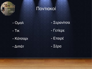 Ποντιακοί
- Ομαλ
- Τικ
- Κότσαρι
- Διπάτ
- Σερανίτσα
- Γετίερε
- Εταιρέ
- Σέρα
 