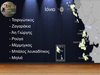 Ιόνιο
- Τσιριγώτικος
- Ζαγαράκια
- Άη Γιώργης
- Ρούγα
- Μέρμηγκας
- Μπάλος λευκαδίτικος
- Μηλιά
 