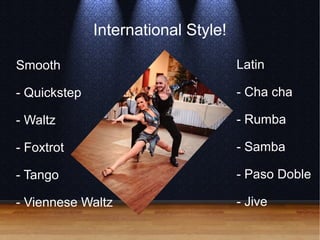 International Style!
Smooth
- Quickstep
- Waltz
- Foxtrot
- Tango
- Viennese Waltz
Latin
- Cha cha
- Rumba
- Samba
- Paso Doble
- Jive
 