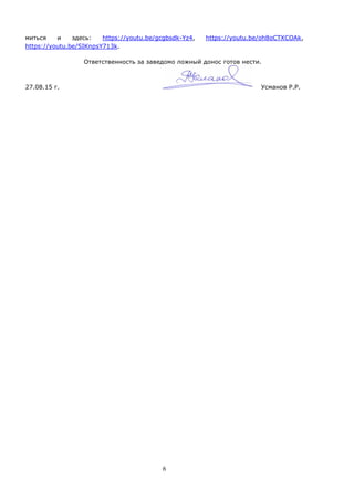 6
миться и здесь: https://youtu.be/gcgbsdk-Yz4, https://youtu.be/oh8oCTXCOAk,
https://youtu.be/SIKnpsY713k.
Ответственность за заведомо ложный донос готов нести.
27.08.15 г. Усманов Р.Р.
 