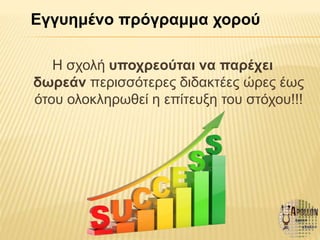 Η σχολή υποχρεούται να παρέχει
δωρεάν περισσότερες διδακτέες ώρες έως
ότου ολοκληρωθεί η επίτευξη του στόχου!!!
Εγγυημένο πρόγραμμα χορού
 